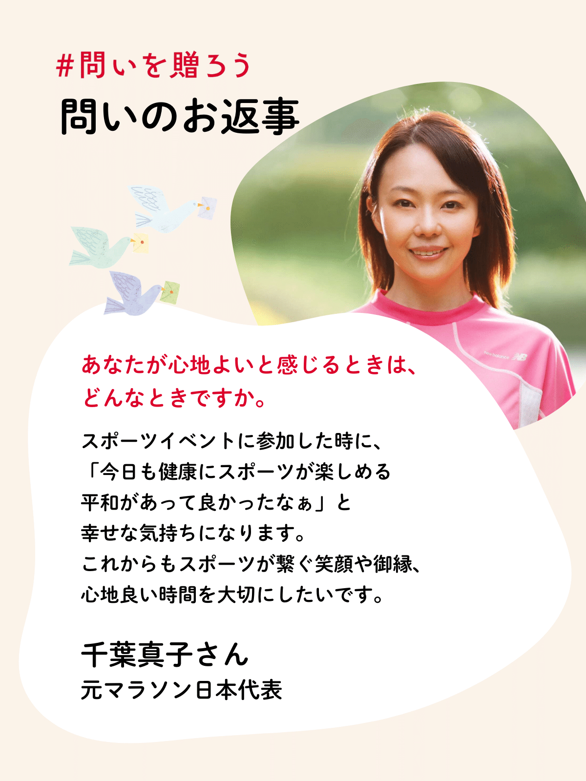 スポーツイベントに参加した時に、
「今日も健康にスポーツが楽しめる
平和があって良かったなぁ」と
幸せな気持ちになります。
これからもスポーツが繋ぐ笑顔や御縁、
心地良い時間を大切にしたいです。
