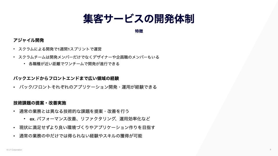 集客サービスの開発体制
アジャイル開発：スクラムによる開発で1週間1スプリントで運営。スクラムチームは開発メンバーだけでなくデザイナーや企画職のメンバーもいる。各職種が近い距離でワンチームで開発が進行できる。
バックエンドからフロントエンドまで広い領域の経験：バック/フロントそれぞれのアプリケーション開発・運用が経験できる
技術課題の提案・改善実施：通常の業務とは異なる技術的な課題を提案・改善を行うex.パフォーマンス改善、リファクタリング、運用効率化など。現状に満足せずより良い環境づくりやアプリケーション作りを目指す。通常の業務の中だけでは得られない経験やスキルの獲得が可能