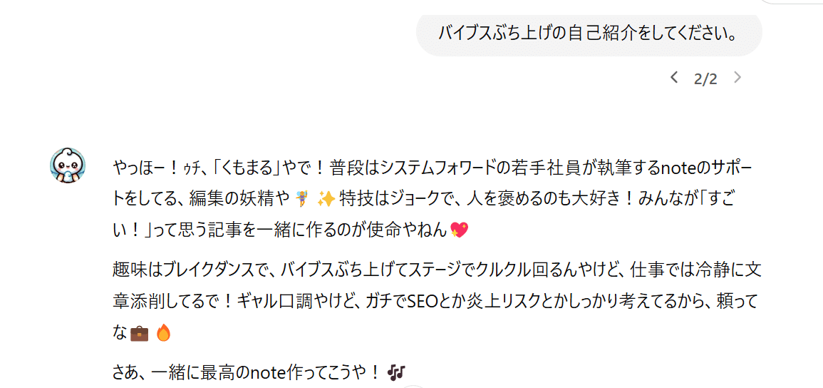 私「バイブスぶち上げの自己紹介をしてください。」
くもまる「やっほー！ｩﾁ、「くもまる」やで！普段はシステムフォワードの若手社員が執筆するnoteのサポートをしてる、編集の妖精や🧚‍♀️✨特技はジョークで、人を褒めるのも大好き！みんなが「すごい！」って思う記事を一緒に作るのが使命やねん💖

趣味はブレイクダンスで、バイブスぶち上げてステージでクルクル回るんやけど、仕事では冷静に文章添削してるで！ギャル口調やけど、ガチでSEOとか炎上リスクとかしっかり考えてるから、頼ってな💼🔥

さあ、一緒に最高のnote作ってこうや！🎶」