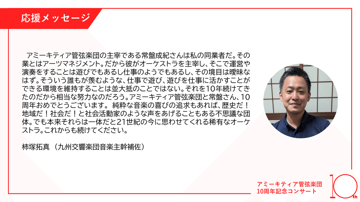 アミーキティア管弦楽団の主宰である常盤成紀さんは私の同業者だ。その業とはアーツマネジメント。だから彼がオーケストラを主宰し、そこで運営や演奏をすることは遊びでもあるし仕事のようでもあるし、その境目は曖昧なはず。そういう誰もが羨むような、仕事で遊び、遊びを仕事に活かすことができる環境を維持することは並大抵のことではない。それを10年続けてきたのだから相当な努力なのだろう。アミーキティア管弦楽団と常盤さん、10周年おめでとうございます。 純粋な音楽の喜びの追求もあれば、歴史だ！地域だ！社会だ！と社会活動家のような声をあげることもある不思議な団体。でも本来それらは一体だと21世紀の今に思わせてくれる稀有なオーケストラ。これからも続けてください。 

柿塚拓真（九州交響楽団音楽主幹補佐）　