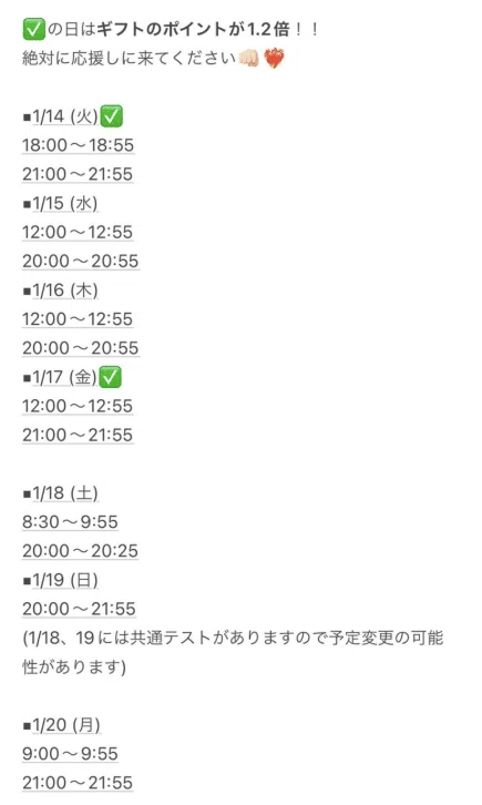 ✅の日はギフトのポイントが1.2倍!! 絶対に応援しに来てください👊🏻❤️🔥 ▪︎1/14 (火)✅ 18:00〜18:55 21:00〜21:55 ▪︎1/15 (水) 12:00〜12:55 20:00〜20:55 ▪︎1/16 (木) 12:00〜12:55 20:00〜20:55 ▪︎1/17 (金)✅ 12:00〜12:55 21:00〜21:55
▪︎1/18 (土) 8:30〜9:55 20:00〜20:25 ▪︎1/19 (日) 20:00〜21:55 (1/18、19には共通テストがありますので予定変更の可能性があります) ▪︎1/20 (月) 9:00〜9:55 21:00〜21:55