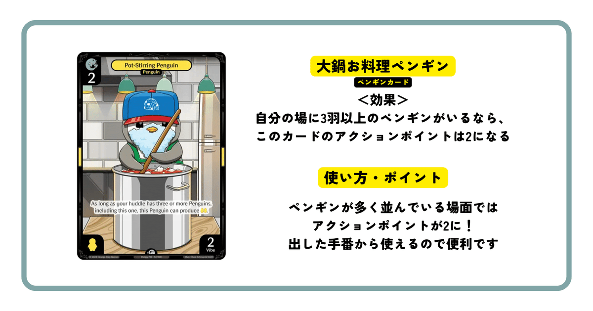 大鍋お料理ペンギン
＜効果＞
自分の場に3羽以上のペンギンがいるなら、
このカードのアクションポイントは2になる
ペンギンカード
ペンギンが多く並んでいる場面では
アクションポイントが2に！
出した手番から使えるので便利です
使い方・ポイント