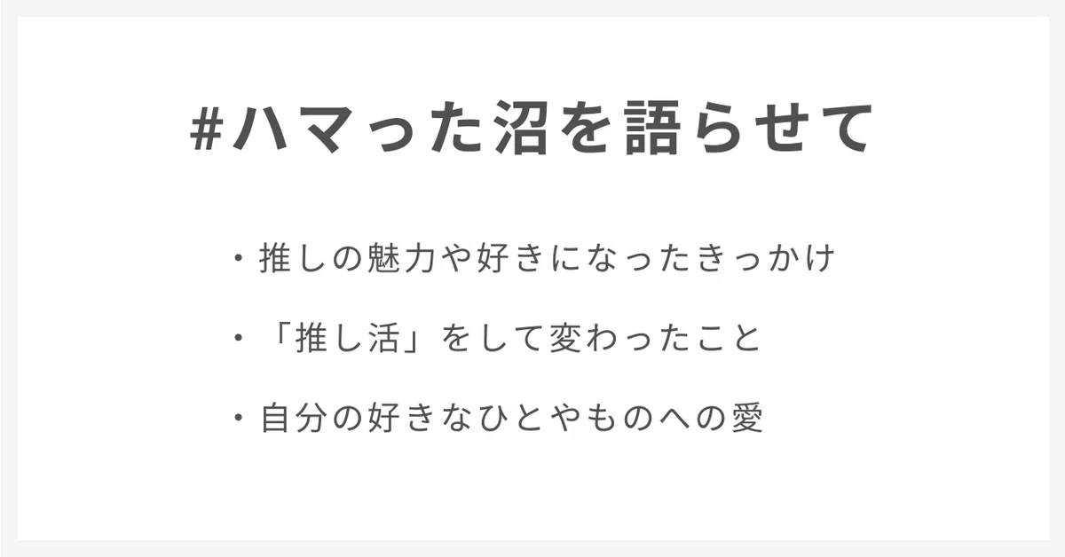 #ハマった沼を語らせて
・推しの魅力や好きになったきっかけ
・「推し活」をして変わったこと
・自分の好きなひとやものへの愛