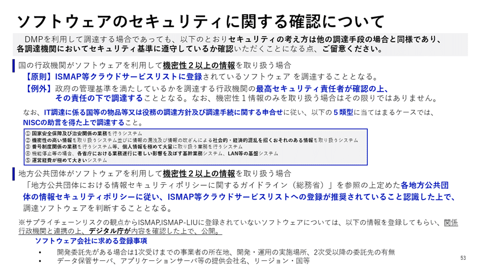 DMPを利用して調達する場合、セキュリティの考え方は他の調達手段と同様であり、各調達機関はセキュリティ基準を満たしているかを確認する必要があります。

国の行政機関がソフトウェアを利用して機密性2以上の情報を取り扱う場合
原則：ISMAP等クラウドサービスリストに登録されているソフトウェアを調達することが求められる。
例外：政府の管理基準を満たしているかを調達先の最高セキュリティ責任者が確認した上で、その責任の下に調達を行うことが可能。
ただし、機密性1情報のみを取り扱う場合は、この限りではない。
補足：IT調達に係る国等の物品については、各省の調達方針および調達手続に関する調整を行い、NISC（内閣サイバーセキュリティセンター）の助言を得た上で進める。
地方公共団体がソフトウェアを利用して機密性2以上の情報を取り扱う場合
**「地方公共団体における情報セキュリティポリシーに関するガイドライン（総務省）」**を基準に判断。
各地方公共団体の情報セキュリティポリシーに基づき、ISMAP等クラウドサービスリストへの登録が推奨されていることを確認した上で、調達するソフトウェアを選定することが求められる。
補足事項
プライベート環境向けのソフトウェアでISMAP・ISMAP-LIUに登録されていないものについては、
事業者の所有権
開発・運用の実施場所
データ保管サービスの提供者
アプリケーションの配置（国内・国外）
などの情報を登録し、国際行政機関と連携してデジタル庁が調達を確認するプロセスが設けられている。
この文書では、DMPを通じたソフトウェア調達において、セキュリティ基準の適合性を確認する必要があることを明確にし、国および地方公共団体の調達基準を示しています。