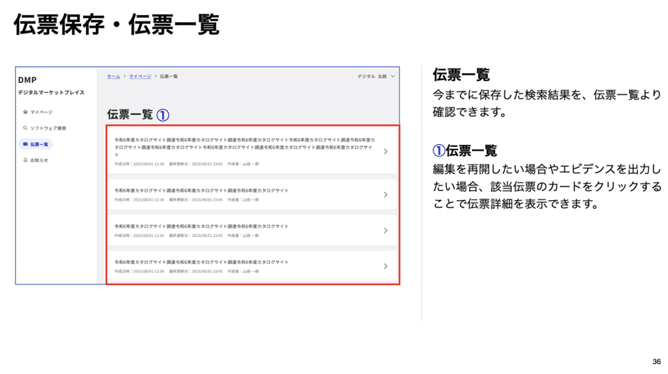 この画面は、DMPカタログサイトにおける伝票一覧のページを表示しています。行政利用者が保存した検索結果を、伝票として管理・確認できる機能です。

左側のメニューには、「マイページ」「ソフトウェア検索」「伝票一覧」「お知らせ」などのナビゲーションが表示されており、ユーザーは目的に応じて各機能にアクセスできます。

中央の画面には、「伝票一覧」 というタイトルのもと、過去に保存された検索結果がリスト表示されています。各伝票には、タイトルや作成日、最終更新日、編集者情報などが含まれており、該当する伝票をクリックすることで詳細を確認できます。

右側の説明では、伝票一覧の機能について補足されています。過去の検索結果を編集したい場合や、調達のエビデンスとして出力したい場合は、該当する伝票をクリックすることで詳細ページが開き、再編集やエビデンス出力が可能になります。

この機能を利用することで、行政利用者は過去の調達関連の情報を効率的に管理し、必要なデータを素早く参照することができます。