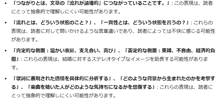 「つながりとは、文章の『流れが論理的』につながっていることです。」: この表現は、読者にとって抽象的で理解しにくい可能性があります。
「流れとは、どういう状態のこと？」、「一貫性とは、どういう状態を言うの？」: これらの表現は、読者に対して問いかけるような言葉遣いであり、読者によっては不快に感じる可能性があります。
「肯定的な側面：温かい家庭、支え合い、喜び」、「否定的な側面：束縛、不自由、経済的負担」: これらの表現は、結婚に対するステレオタイプなイメージを助長する可能性があります。
「歌詞に表現された感情を具体的に分析する」、「どのような背景から生まれたのかを考察する」、「楽曲を聴いた人がどのような気持ちになるかを想像する」: これらの表現は、読者にとって抽象的で理解しにくい可能性があります。