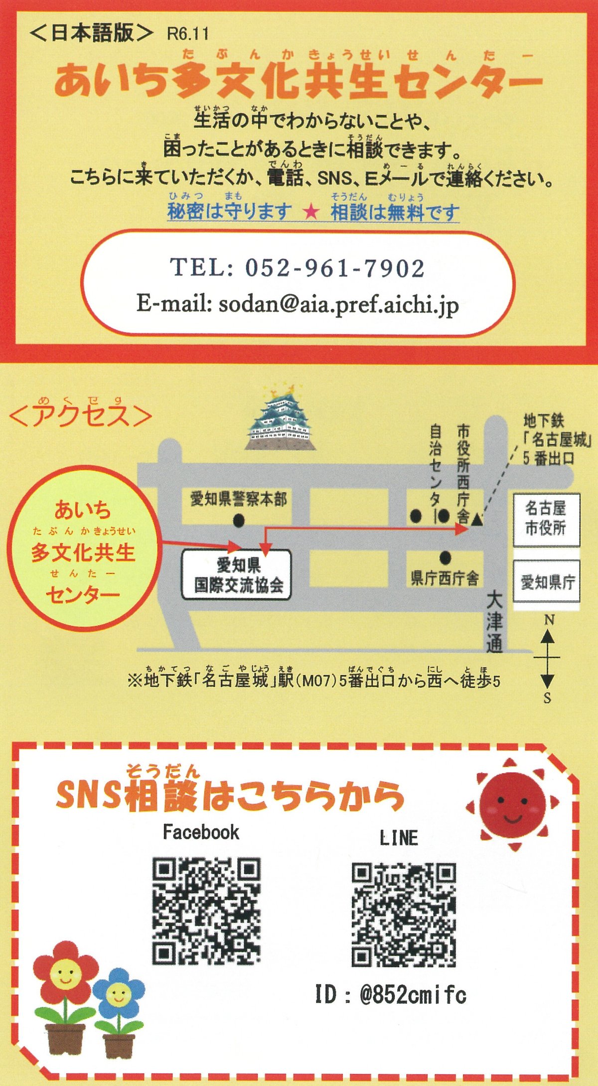 あいち多文化共生センターの紹介チラシです。　生活の中で分からないことや、困ったことがあるときに相談できます。こちらに来ていただくか、電話、SNS、Eメールで連絡ください。秘密は守ります。相談は無料です。　電話番号052-961-7902　E-mail sidan@aia.pref.aichi.jp 地下鉄　名古屋城　駅の5番出口から西へ徒歩5分です。