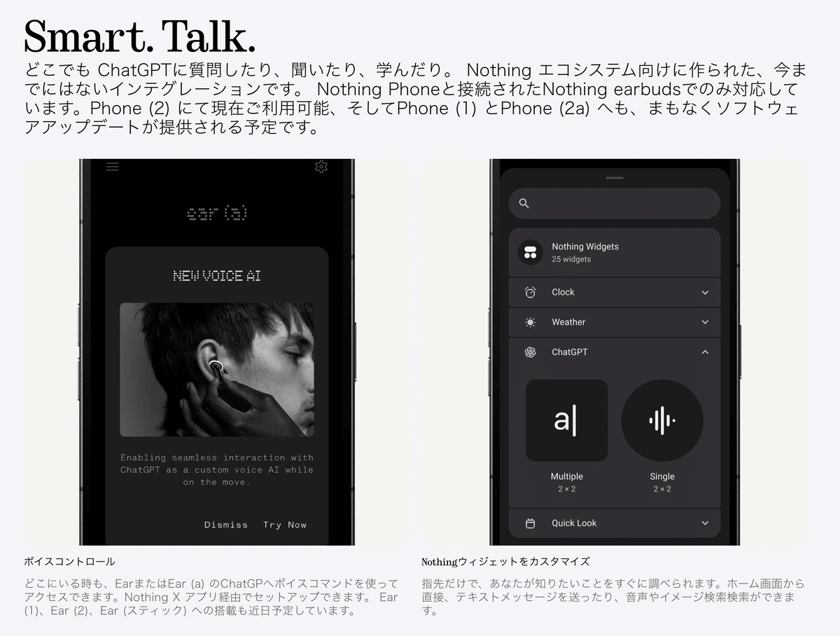 Smart. Talk.
どこでも ChatGPTに質問したり、聞いたり、学んだり。 Nothing エコシステム向けに作られた、今までにはないインテグレーションです。 Nothing Phoneと接続されたNothing earbudsでのみ対応しています。Phone (2) にて現在ご利用可能、そしてPhone (1) とPhone (2a) へも、まもなくソフトウェアアップデートが提供される予定です。


ボイスコントロール
どこにいる時も、EarまたはEar (a) のChatGPへボイスコマンドを使ってアクセスできます。Nothing X アプリ経由でセットアップできます。 Ear (1)、Ear (2)、Ear (スティック) への搭載も近日予定しています。


Nothingウィジェットをカスタマイズ
指先だけで、あなたが知りたいことをすぐに調べられます。ホーム画面から直接、テキストメッセージを送ったり、音声やイメージ検索検索ができます。