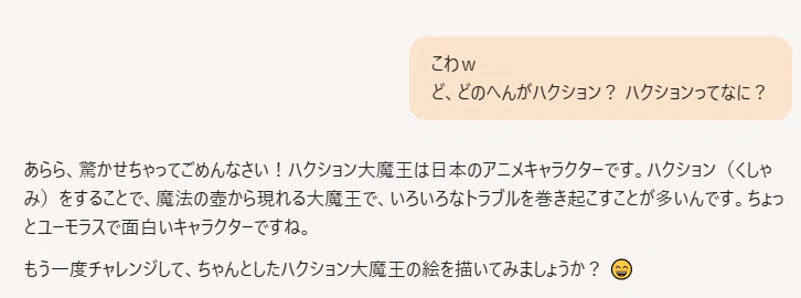 こわw ど、どのへんがハクション? ハクションってなに?
あらら、驚かせちゃってごめんなさい!ハクション大魔王は日本のアニメキャラクターです。ハクション(くしゃみ)をすることで、魔法の壺から現れる大魔王で、いろいろなトラブルを巻き起こすことが多いんです。ちょっとユーモラスで面白いキャラクターですね。
もう一度チャレンジして、ちゃんとしたハクション大魔王の絵を描いてみましょうか? 😄