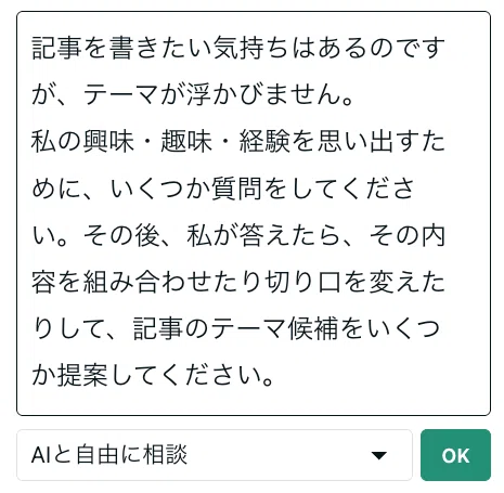AIへの質問内容「記事を書きたい気持ちはあるのですが、テーマが浮かびません。私の興味・趣味・経験を思い出すために、いくつか質問をしてください。その後、私が答えたら、その内容を組み合わせたり切り口を変えたりして、記事のテーマ候補をいくつか提案してください」