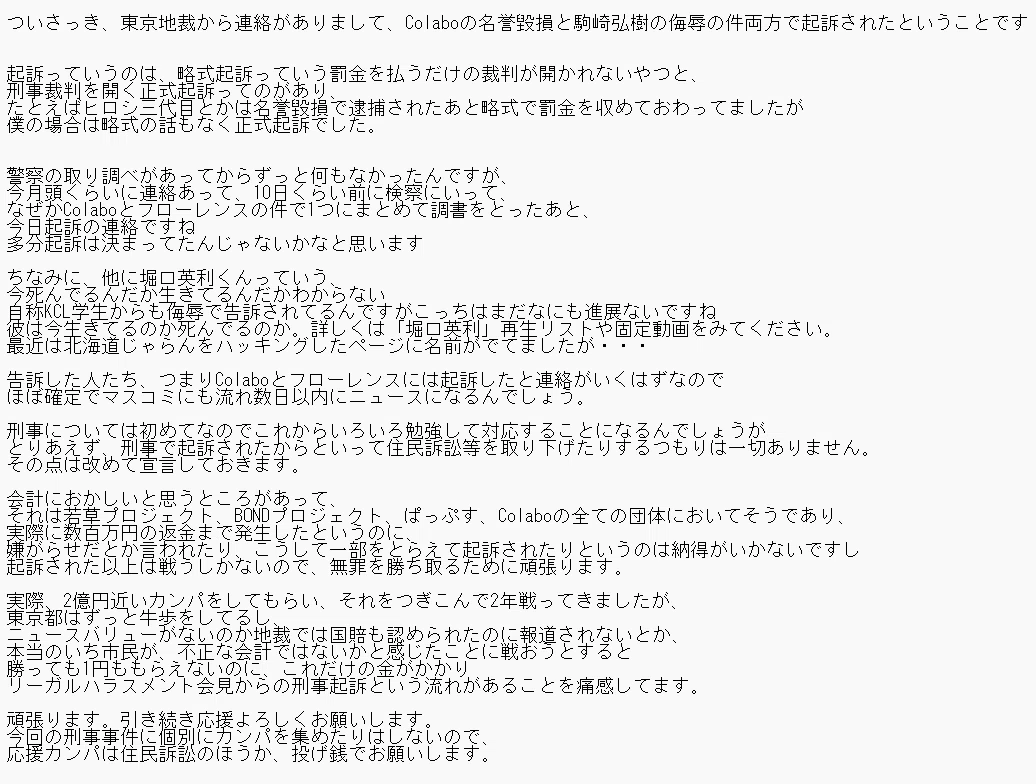 さっき、東京地裁から連絡がありまして、Colaboの名誉毀損と駒崎弘樹の侮辱の件両方で起訴されたということです
起訴っていうのは、略式起訴っていう罰金を払うだけの裁判が開かれないやつと、
刑事裁判を開く正式起訴ってのがあり、
たとえばヒロシ三代目とかは名誉毀損で逮捕されたあと略式で罰金を収めておわってましたが
僕の場合は略式の話もなく正式起訴でした。
警察の取り調べがあってからずっと何もなかったんですが、
今月頭くらいに連絡あって、10日くらい前に検察にいって、
なぜかColaboとフローレンスの件で1つにまとめて調書をどったあと、
今日起訴の連絡ですね多分起訴は決まってたんじゃないかなと思います
ちなみに、他に堀口英利くんっていう、
今死んでるんだか生きてるんだかわからない
自称KCL学生からも侮辱で告訴されてるんですがこっちはまだなにも進展ないですね
彼は今生きてるのか死んでるのか。詳しくは「堀口英利」再生リストや固定動画をみてください。
最近は北海道じゃらんをハッキングしたページに名前がでてましたが・・・
告訴した人たち、つまりColaboとアローレンスには起訴したと連絡がいくはずなので
ほぼ確定でマスコミにも流れ数日以内にニュースになるんでしょう。
刑事については初めてなのでこれからいろいろ勉強して対応することになるんでしょうが
とりあえず、刑事で起訴されたからといって住民訴訟等を取り下げたりするつもりは一切ありません。
その点は改めて宣言しておきます。
会計におかしいと思うところがあって、
それは若草プロジェクト、BONDプロジェクト、ぱっぷす、Colaboの全ての団体においてそうであり、
実際に数百万円の返金まで発生したというのに、
嫌がらせだとか言われたり、こうして一部をとらえて起訴されたりというのは納得がいかないですし
起訴された以上は戦うしかないので、無罪を勝ち取るために頑張ります。
実際、2億円近いカンパをしてもらい、それをつぎこんで2年戦ってきましたが、
東京都はすっと牛歩をしてるし、
ニュースバリューがないのか地裁では国賠も認められたのに報道されないとか、
感勝っても1円ももらえないのに、これだけの金がかかり
リーガルハラスメント会見からの刑事起訴という流れがあることを痛感してます。
頑張ります。引き続き応援よろしくお願いします。
今回の刑事事件に個別にカンパを集めたりはしないので、
応援カンパは住民訴訟のほうか、投げ銭でお願いします。