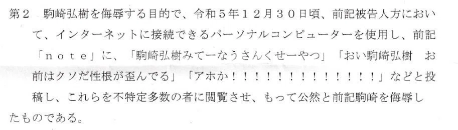 第2 駒崎弘樹を侮辱する目的で、令和5年12月30日頃、前記被告人方において、インターネットに接続できるパーソナルコンピューターを使用し、前記 note」に、「駒崎弘樹みてーなうさんくせーやつ」「おい駒崎弘樹 お前はクソだ性根が歪んでる」「アホか!!!!!!!!!!!!!」などと投稿し、これらを不特定多数の者に閲覧させ、もって公然と前記駒崎を侮辱したものである。