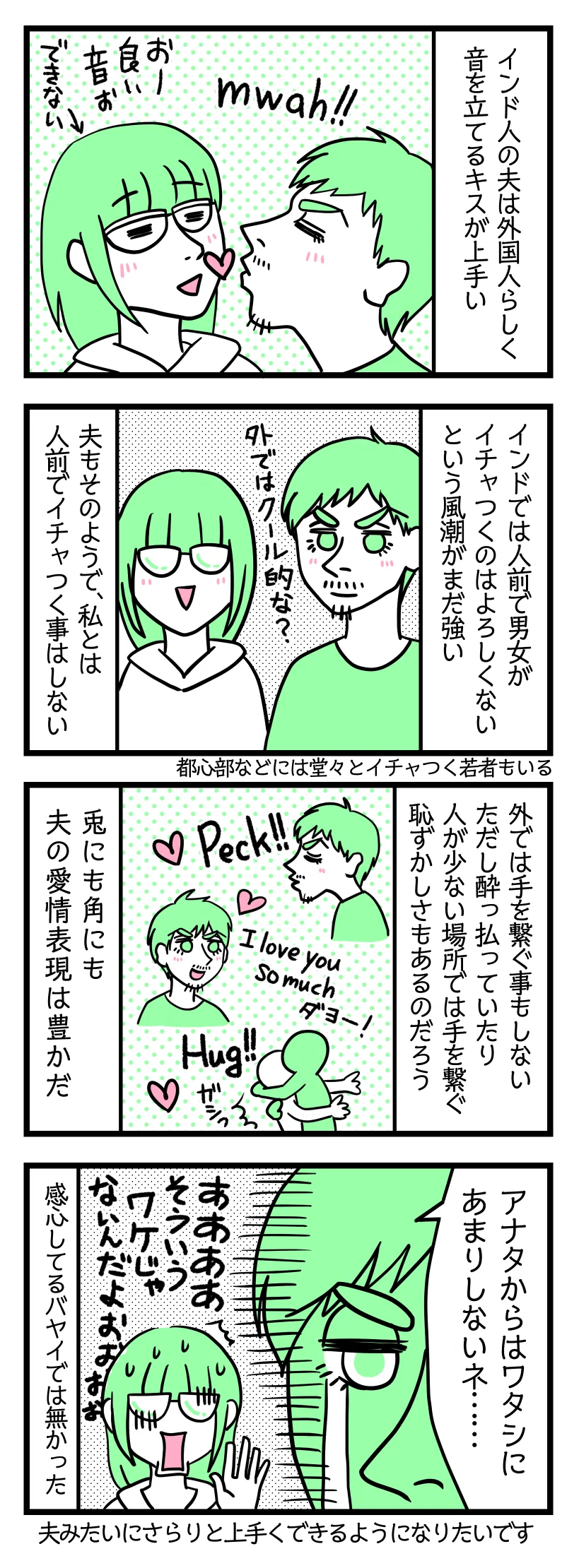 4コママンガの画像:1:インド人の夫は外国人らしく音を立てるキスが上手い
私にキスする夫「Mwah!!」津籠「おー良い音ぉ」←できない
2:インドでは人前で男女がイチャつくのはよろしくないという風潮がまだ強い
夫もそのようで私とは人前でイチャつく事はしない
3:外では手を繋ぐ事もしない
ただし酔っ払っていたり人が少ない場所では自らすすんで手を繋ぐ。やはり普段は恥ずかしさもあるのだろう。兎にも角にも夫の愛情表現は豊かだ。キスする夫。I love you so muchダヨー!という夫。力強くハグする夫
4:また拗ねる夫
涙を流す夫「アナタからはワタシにあまりしないネ・・・」津籠「あああああそういうワケじゃないんだよおおおおお」感心してるバヤイではなかった。夫みたいにさらりと上手くできるようになりたいです