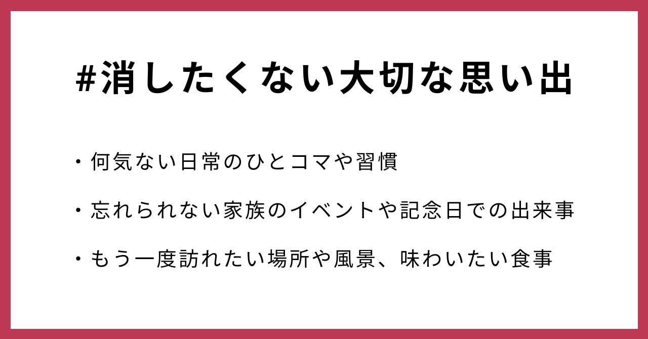 #消したくない大切な思い出・何気ない日常のひとコマや習慣・忘れられない家族のイベントや記念日での出来事・もう一度訪れたい場所や風景、味わいたい食事