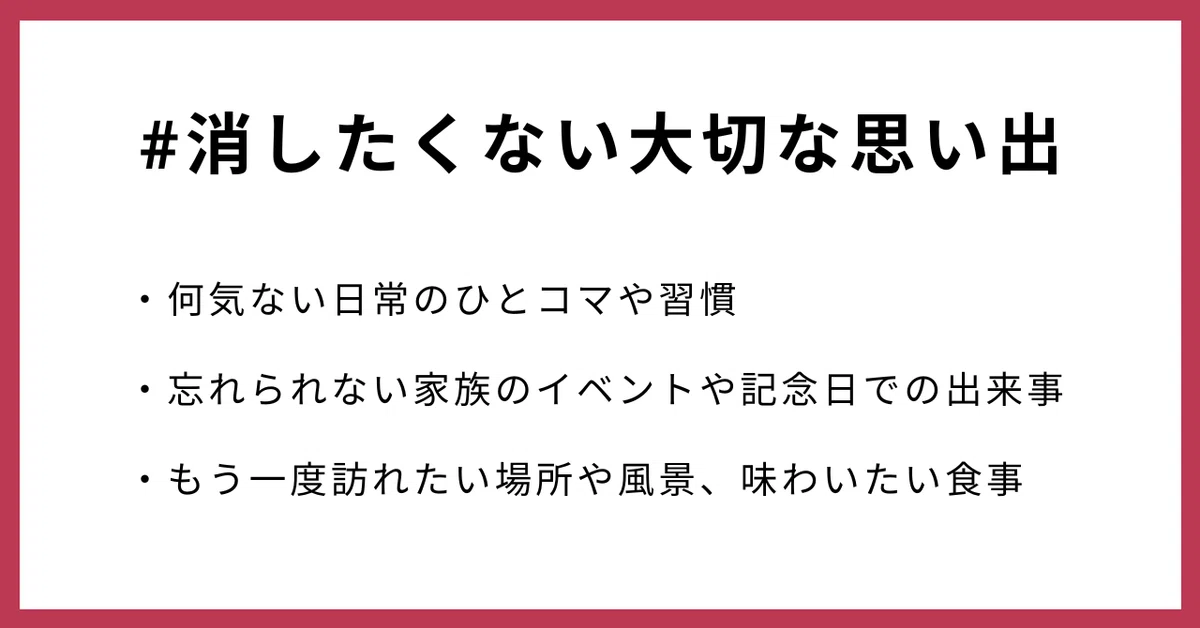 #消したくない大切な思い出
・何気ない日常のひとコマや習慣
・忘れられない家族のイベントや記念日での出来事
・もう一度訪れたい場所や風景、味わいたい食事