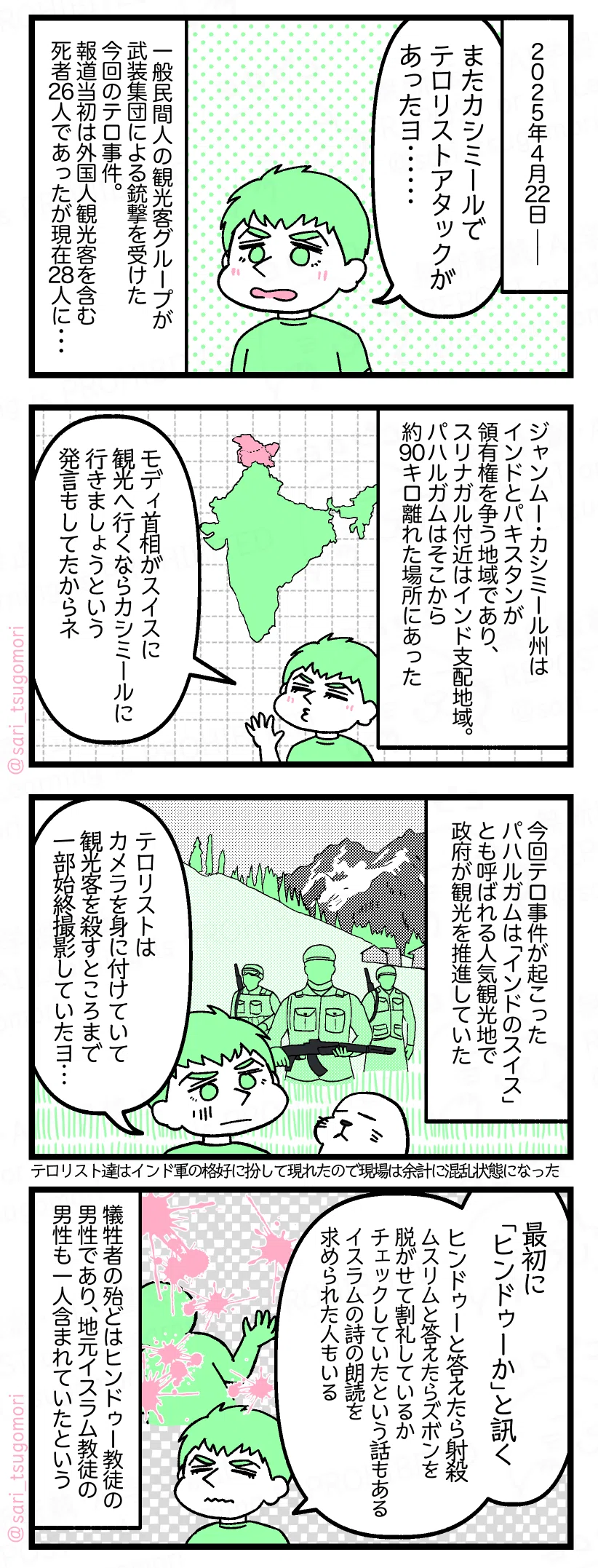 1:
2025年4月22日――。
夫「またカシミールでテロリストアタックあった」
一般民間人の観光客グループが武装集団による銃撃を受けた今回のテロ事件。報道当初は外国人観光客を含む死者26人であったが現在28人に・・・。
2:
ジャンムー・カシミール州はインドとパキスタンが領有権を争う地域であり、スリナガル付近はインド支配地域。パハルガムはそこから約90キロ離れた場所にある。
夫「モディ首相がスイスに観光へ行くならカシミールに行きましょうという発言もしてたからネ」
3:
今回テロ事件が起こったパハルガムは「インドのスイス」とも呼ばれる人気観光地で政府が観光を推進していた。
夫「テロリストはカメラを身に付けていて観光客を殺すところまで一部始終撮影していたヨ…」
テロリスト達はインド軍の格好に扮して現れたので現場は余計混乱状態になった。
4:
夫「最初にヒンドゥーか?と聞く。ヒンドゥーと答えたら即射殺。ムスリムと答えたらズボンを脱がせて割礼しているかチェックしたという話もある。イスラムの詩の朗読を求められた人もいる」
犠牲者の殆どはヒンドゥー教徒の男性であり、地元イスラム教徒の男性も一人含まれていたという。