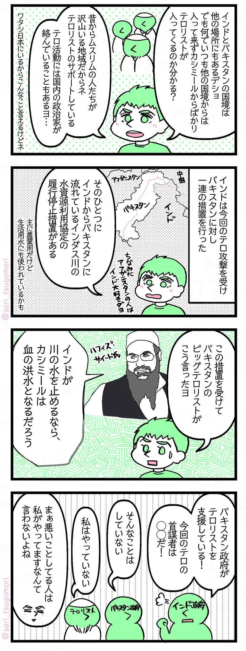 9:
夫「インドとパキスタンの国境は他の場所にもあるデショ。でも何でいつも他の国境からは入ってこなくて、カシミールからばかりテロリストが入ってくるのか分かる?
昔からムスリムの人たちが沢山いる地域だからテロリストのサポートしている。テロ活動には国内の政治家が絡んでいることもあるヨ…」(ワタシ日本にいるからこんなこと言えるけどネ)
10:
インドは今回のテロ攻撃を受けパキスタンに対し一連の措置を行った。
夫「そのうちのひとつにインドからパキスタンに流れているインダス川の水資源利用協定の履行停止措置がある。
[主に農業用。生活用水にも使われているかも
11:
夫「この措置を受けてパキスタンのビッグテロリストがこう言ったヨ」
テロリスト「インドが川の水を止めるなら、カシミールは血の洪水となるだろう」
12:
インド政府「パキスタン政府がテロリストを支援している!」
パキスタン政府「そんなことはしていない」
インド政府「今回のテロの首謀者だ!」
あるテロリストグループのボス「私はやっていない」
夫「まぁ悪いことしてる人は私がやってますなんて言わないよね」