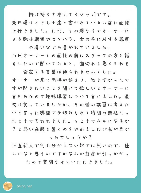 掛け持ちを考えてるセラピです。
先日爆サイでも土建と書かれているお店に面接
に行きました。ただ、その爆サイでオーナーに
よる趣味講習やセクハラ、女の子に対する態度
の違いなども書かれていました。
当日オーナーとの面接の前にスタッフの方と話
をしたので聞いてみると、歯切れも悪くそれを
否定する言葉は得られませんでした。
オーナーが来て面接が始まり、気まずかったで
すが聞きたいことを聞いて欲しいとオーナーに
言われたので趣味講習について言いました。最
初は笑っていましたが、その後の講習は考えた
いと言った瞬間ブチ切れられて時間の無駄だっ
たとまで言われました。そこまでムキになるか
?と思い在籍を置くのをやめましたが私が悪か
ったでしょうか?
正直新人で何も分からない訳では無いので、怪
しいなと思うのですがなんか態度が引っかかっ
たので質問させていただきました。