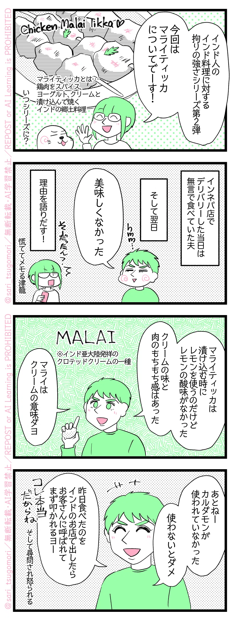 ４コマ漫画のテキスト
１：
津籠「インド人のインド料理に対する拘りの強さシリーズ第２弾。今回はマライティッカについてでーす！」
アザラシ「いつシリーズに？」
［Chicken Malai Tikka／マライティッカとは…鶏肉をスパイス、ヨーグルト、クリームと漬け込んで焼くインドの郷土料理。］
２：
インネパ店でデリバリーした当日無言で食べていた夫😂そして翌日
夫「美味しくなかった」
理由を語りだす！（慌ててメモる津籠）
３：
夫「マライティッカは漬け込む時にレモンを使うのだけどレモンの酸味がなかった。クリームの味と肉のもちもち感はあった。マライはクリームの意味ダヨ」
Malai／मलाई　※インド亜大陸発祥のクロテッドクリームの一種
４：
夫「あとねーカルダモンが使われていなかった。使わないとダメ。昨日食べたのをインドのお店で出したらお客さんに呼ばれてまず叩かれるヨー。（そして後で尋問される）これ本当だからね」