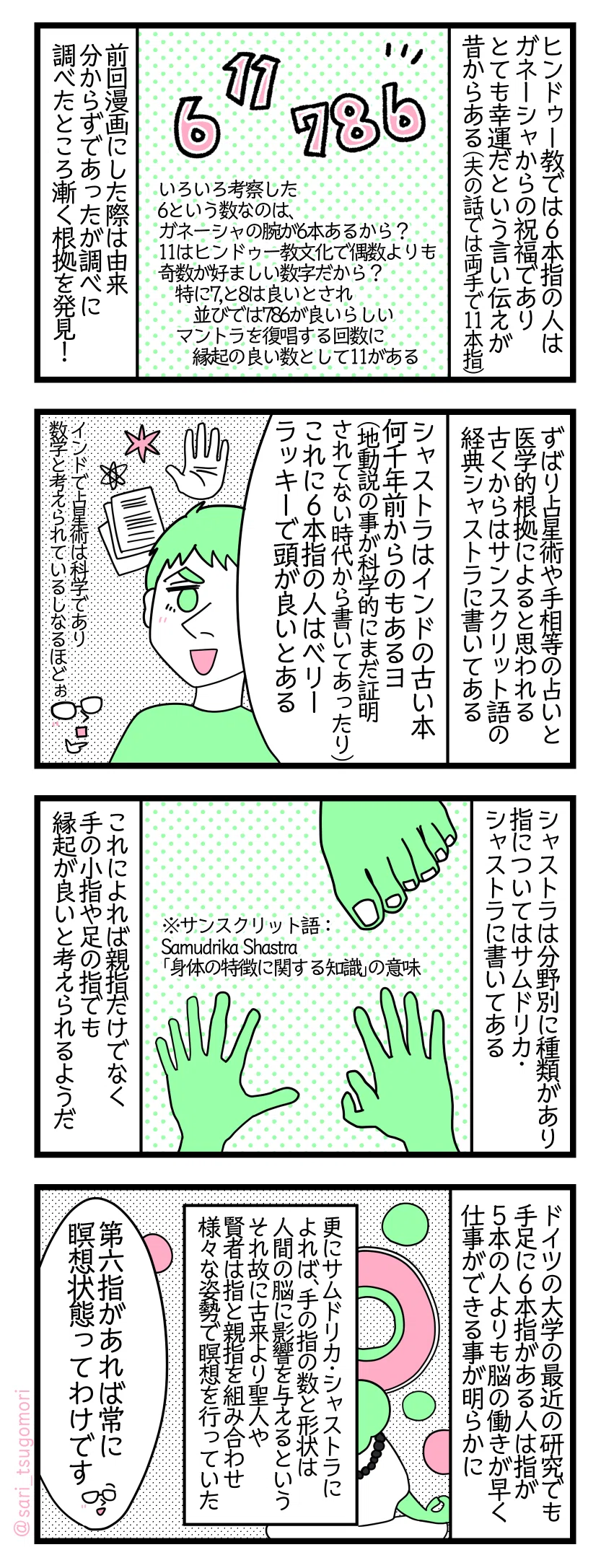 4コマ漫画のテキスト
1:
ヒンドゥー教では6本指の人はガネーシャからの祝福でありとても幸運だという言い伝えが昔からある(夫の話では両手で11本指)。いろいろ考察もした。6という数なのはガネーシャの腕が6本あるから? 11はヒンドゥー教文化で偶数よりも奇数が好ましい数字だから? 特に7,と8は良いとされ並びでは786が良いらしい。マントラを復唱する回数に縁起の良い数として11がある。前回漫画にした際は由来分からずであったが調べに調べたところ漸く根拠を発見(∩´∀`)∩
2:
ずばり占星術や手相等の占いと医学的根拠によるものと思われる。古くからはサンスクリット語経典シャストラに書いてあるのだ。 夫「シャストラはインドの古い本、すごく古いのだと何千年も前からあるヨ(科学的にまだ証明されていない時代に地動説の事が書いてあったり)。これに6本指はベリーラッキーで頭が良いと書いてある」津籠「(インドでは占星術は科学であり数学と考えられているしなるほどぉ)」
3:
シャストラは分野別に種類がある。指についてはサムドリカ・シャストラに書いてある。※サンスクリット語:Samudrika Shastra「身体の特徴に関する知識」の意味。これによれば親指だけでなく手の小指や足の指でも縁起が良いと考えられるようだ。
4:
ドイツの大学の最近の研究でも手足に6本指がある人は指が5本の人よりも脳の働きが早く仕事ができる事が明らかに。更にサムドリカ・シャストラによれば、手の指の数と形状は人間の脳に影響を与えるという。それ故に古来より聖人や賢者は指と親指を組み合わせ様々な姿勢で瞑想を行っていた。 津籠「第六指があれば常に瞑想状態ってわけです」