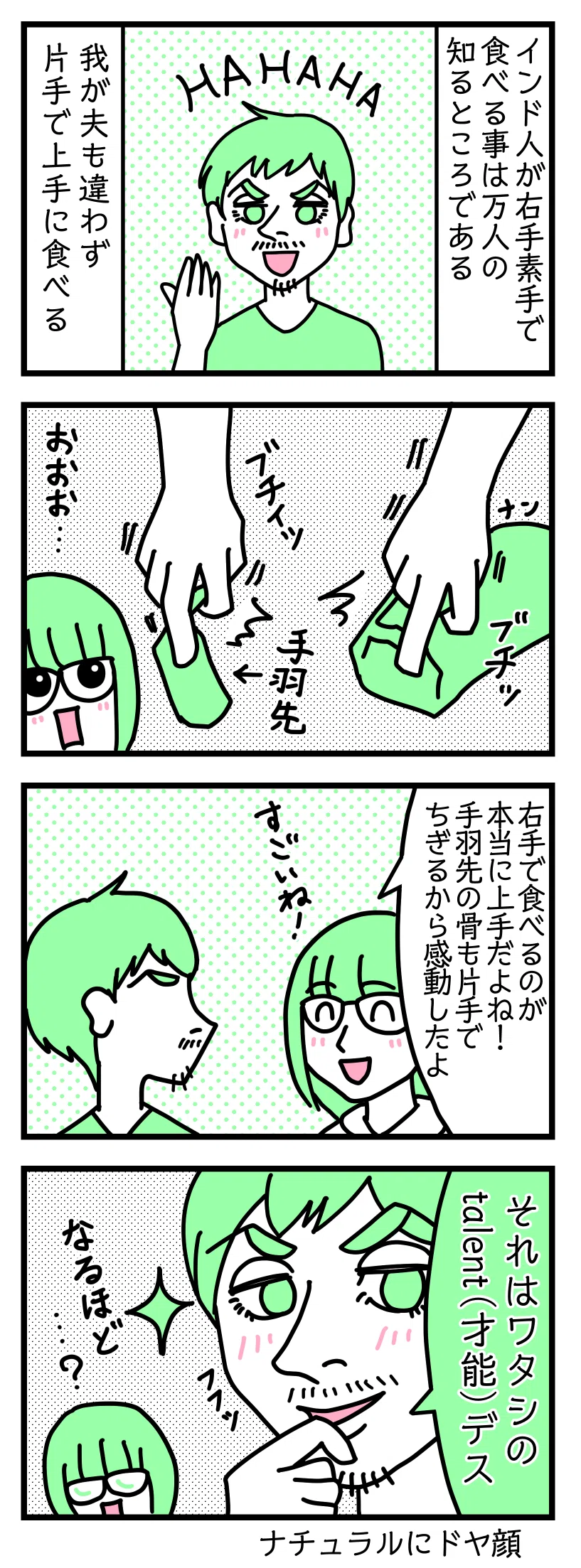 4コマ漫画のテキスト
1:インド人が右手の素手で食事をする事は万人の知るところである
我が夫も違わず片手で上手に食べる
2:片手でなんでも引きちぎるぜ
ナンを引きちぎる図。手羽先を引きちぎる図。感動する津籠。
3:すごいね!
津籠「右手で食べるのが本当に上手だよね! 手羽先の骨も片手でちぎるから感動したよ」
4:誰もができるわけでは無いらしい
ドヤ顔の夫「それは私の才能です ふふっ」津籠「なるほど・・・?」