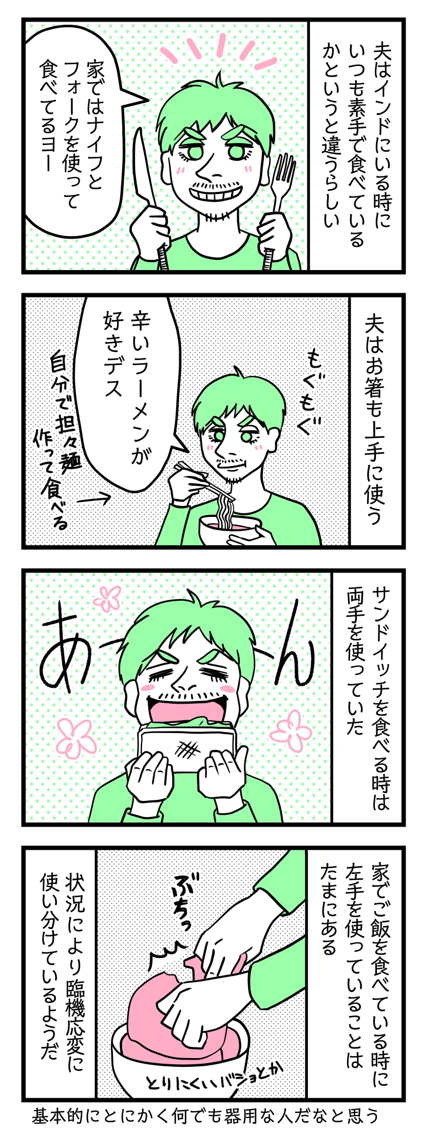 4コマ漫画のテキスト
1:夫はインドにいる時いつも素手で食べていたかというと違うらしい
夫「私の家ではナイフとフォークを使って食べてるヨー」
2:夫は箸も上手に使う
>夫「辛いラーメンが好きです」自分で担々麺作って食べる
3:サンドイッチを食べる時は
両手を使っている
4:家でご飯を食べる時に左手を使っている事はたまにある
取りにくい場所とか。状況により臨機応変に使い分けているようだ。食べるのとか他の事でも基本とにかく何でも器用な人だなと思う。