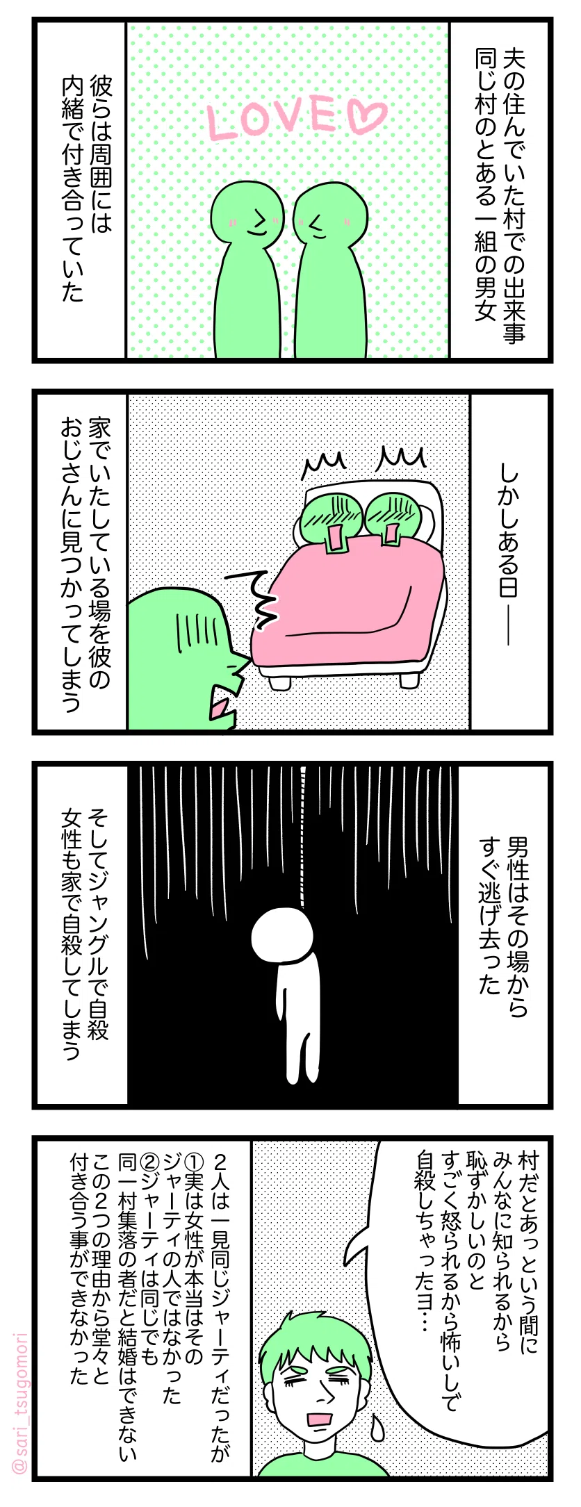 漫画のテキスト
1:
夫が10歳から成人まで暮らしていた村での出来事。同じ村のある一組の男女。彼らは周囲に内緒で付き合っていた。
2:
しかしある日。家でナニをいたしている最中に彼のおじさんに見つかってしまう。
3:
男性はその場からすぐ逃げ去った。そしてジャングルで首を縊り自殺。女性も家で自殺してしまう。
4:
夫「村だとあっという間に皆に知られるから恥ずかしいのと、怒られるから怖いのもあるしで自殺しちゃったヨ⋯」
2人とも一見同じジャーティであったが、
①女性が実は本来そのジャーティの人ではなかった。
②ジャーティは同じでも同一村集落の者だと結婚はできない。
この2つの理由により堂々と付き合うことができなかった。