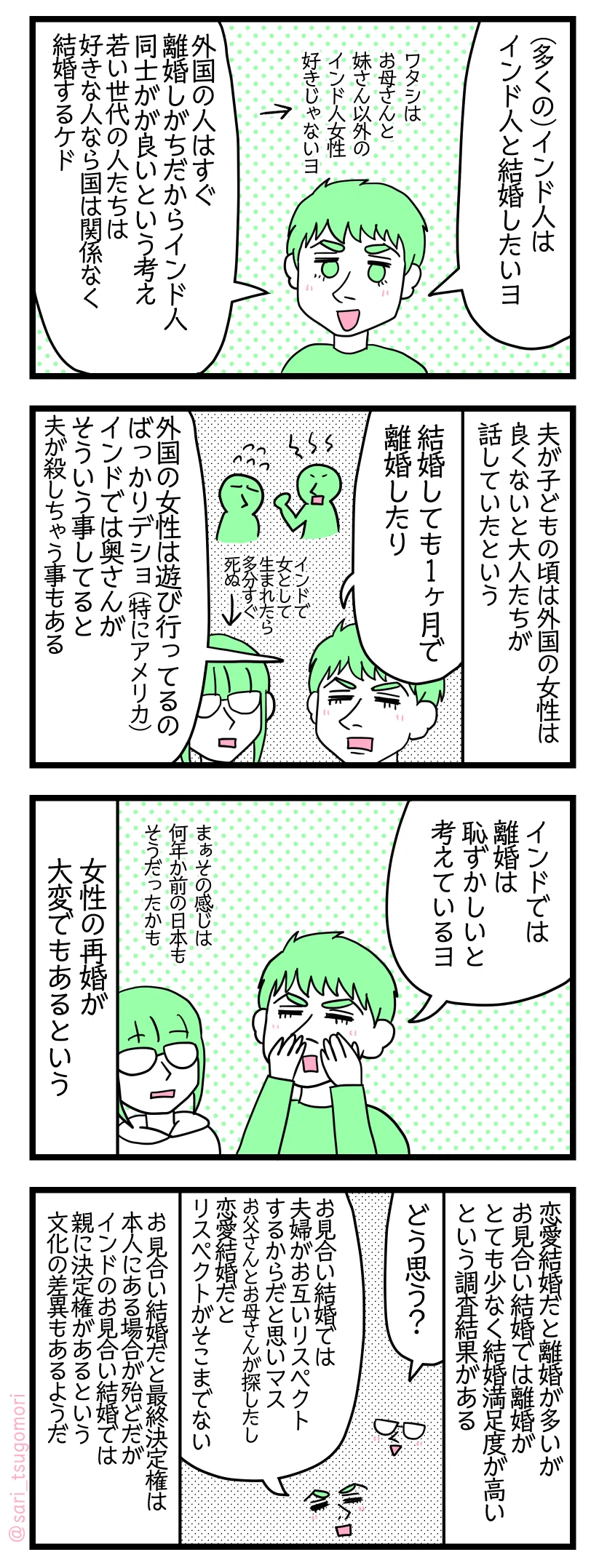 漫画のテキスト
1:インド人と結婚したいインド人が多い
夫「(多くの)インドの人はインド人と結婚したいヨ(ワタシはお母さんと妹さん以外のインド人女性好きじゃないヨ)。外国の人はすぐ離婚しがちだからインド人同士が良いという考え。 若い世代は好きな人なら国は関係なく結婚するケド」
2:インドの大人たちの考え
夫が子どもの頃は外国の女性は良くないと大人たちがよく話していたという。夫「結婚しても1ヶ月で離婚したり。外国の女性は遊び行ってるのばっかりデショ(特にアメリカ) インドでは奥さんがそういう事しちゃうと(夫が)殺しちゃう事もある」
津籠はインドで女として生まれたらすぐ死ぬ可能性。
3:インドでは離婚は恥ずかしい事と考えられている
夫「インドでは離婚は恥ずかしいと考えている 」 津籠「その感じは何年か前の日本もそうだったかも」
女性の再婚が大変でもあるという。
4:恋愛結婚だと離婚が多いがお見合い結婚では離婚がとても少なく結婚満足度が高いという調査結果がある
津籠「どう考える?」夫「お見合い結婚では(夫婦が)お互いリスペクトするからだと思いマス。お父さんとお母さん探したし(インドでは親、特に母親を大事にする事が関係)。恋愛結婚だとリスペクトがそこまでない」お見合い結婚だと最終決定権が本人にある事が殆どだが、インドのお見合い結婚だと親に決定権があるという文化の差異もあるようだ