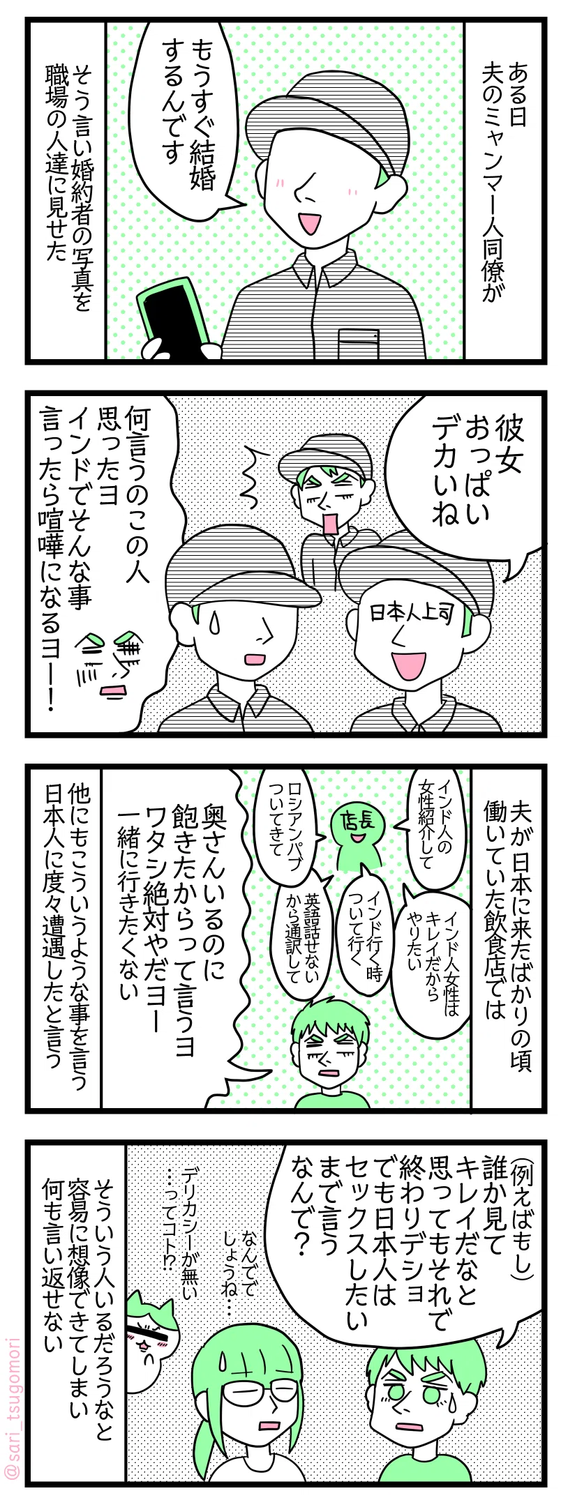 漫画のテキスト
1:ある日夫のミャンマー人同僚が
ミャンマー人「もうすぐ結婚するんです」 そう言い婚約者の写真を職場の人たちに見せた
2:日本人の上司が放った言葉
日本人の上司「おっぱいデカいね」 夫「何いうのこの人思ったヨインドでそんな事言ったら喧嘩になるヨー!」
3:こんな日本人男性もいました
夫が日本に来たばかりの頃働いていた飲食店では 夫の回想で店長「インド人女性紹介して」「インド人女性はキレイだからやりたい」「インド行く時ついて行く」 「ロシアンパブついてきて」「私は英語話せないから通訳して」 夫「この人奥さんいるのに、飽きたからって言うヨ」ワタシ絶対やだヨー一緒に行きたくない 他にもこういうような事を言う日本人に度々遭遇したと言う
4:インド人夫「なんで日本人男性はそんなこと言うの?」
夫「(例えばもし)誰か見てキレイだなと思ってもそれで終わりデショ。でも日本人はセックスしたいまで言う。なんで?」 津籠「なんででしょうね・・・」デリカシーが無い・・・ってコト!? 確かにそういう人はいるだろうなと想像できるので何も言い返せない