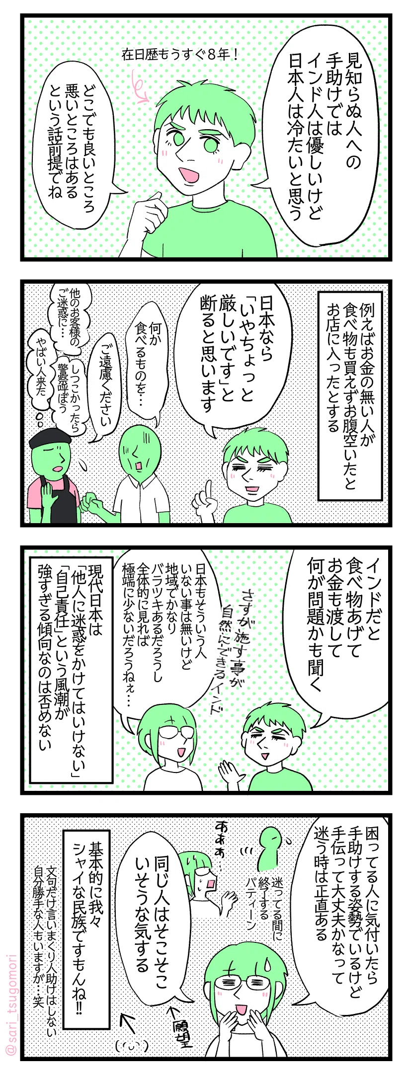 ４コマ漫画のテキスト
１：日本人は冷たいと感じる時があるインド人の夫
夫「見知らぬ人への手助けでは、インド人は優しいけど日本人は冷たいと思う」（どこでも良いところ悪いところあるという話前提でね）←在日歴もうすぐ８年!
２：日本の場合
例えばお金の無い人が食べ物も買えずお腹空いたとお店に入ったとする。 夫「日本なら「いやちょっと厳しいです」と断ると思います」 ホームレスみたいな人「何か食べるものを…」店員「ご遠慮ください」心のなかでは他のお客様の御迷惑に、やばい人きた、しつこかったら警察呼ぼうと考えている。
３：インド人はとりあえず助ける
夫「インドだと食べ物あげてお金も渡して何が問題かも聞く（食べ物の量や金額は人によるけど）」 津籠「さすが施す事が自然にできるインド人。日本もそういう人いない事は無いけど地域によってかなりバラツキあるだろうし全体的に見れば極端に少ないだろうねぇ…」 現代日本は「他人に迷惑をかけてはいけない」「自己責任」という風潮が強すぎる傾向なのは否めない。
４：つ、冷たいわけじゃないもん！ｗ
津籠「困ってる人に気付いたら手助けする姿勢でいるけど手伝って大丈夫かなって迷う時は正直ある。（迷ってる間に修了する。）同じ人はそこそこいそうな気する（願望）。」 基本的にシャイな民族ですもんね!!（文句だけ言いまくり人助けはしない自分勝手な人もいますが笑）