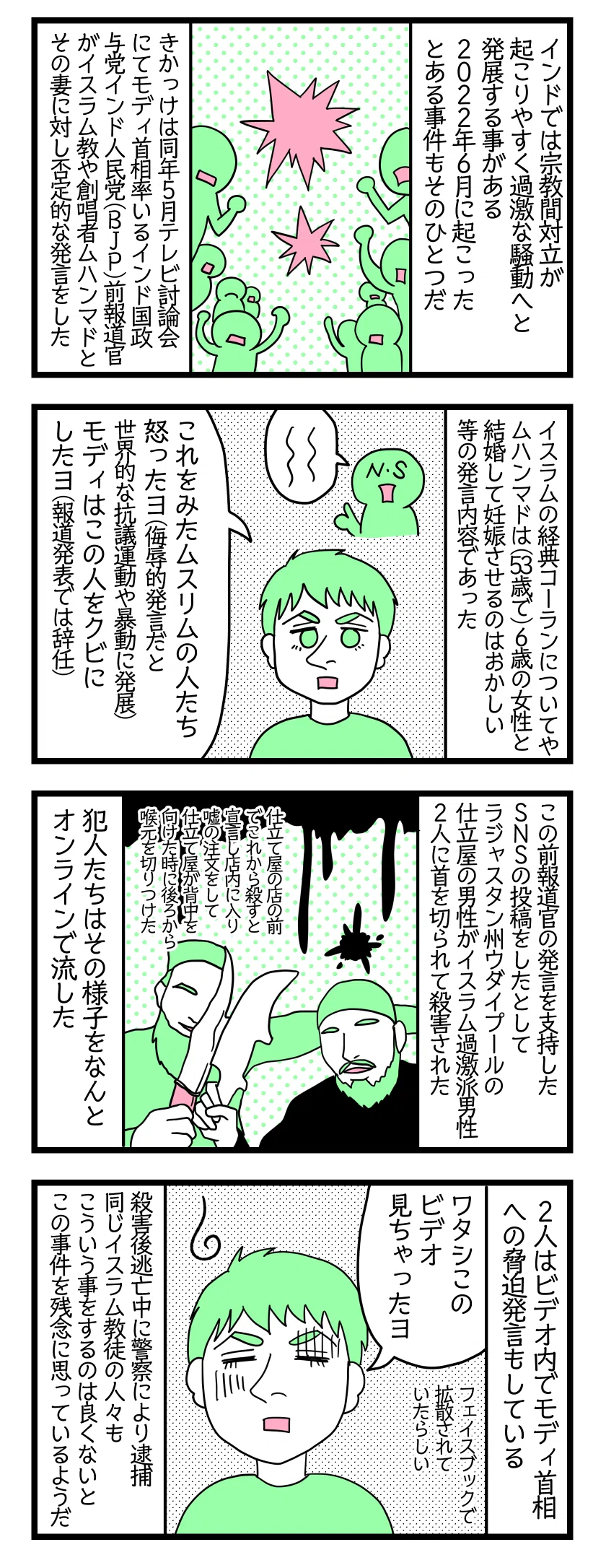 4コマ漫画のテキスト
1:インドの宗教対立問題
インドでは宗教間対立が起こりやすく過激な騒動へと発展する事がある。2022年6月に起こったある事件もそのひとつだ。きっかけは同年5月とあるテレビ討論会にてモディ首相率いるインド国政与党インド人民党(BJP)前報道官がイスラム教や創唱者ムハンマドとその妻に対して否定的な発言をした。
2:事の発端
イスラムの経典コーランについてやムハンマドは(53歳で)6歳の女性と結婚して妊娠させるのはおかしいなど発言。夫「これをみたムスリムの人たち怒ったよ(侮辱的発言だと抗議運動や暴動に発展)。モディはこの報道官をクビにしたよ(報道発表では辞任)」
3:事件に発展
この前報道官の発言を支持したSNSの投稿をしたとしてラジャスタン州ウダイプールの仕立屋の男性がイスラム過激派男性2人に首を切られて殺害された。犯人たちはその様子をなんとオンラインで流した。仕立て屋の店の前でこれから殺すと宣言し店内に入り注文するふりをして仕立て屋が背中を向けた時に後ろから喉元を切りつけた。
4:犯人は逮捕された
夫「わたしこのライブ見ちゃったよ(泣)」(Facebookで拡散されていたらしい)。2人はビデオ内でモディ首相への脅迫発言もしている。殺害後逃亡中に警察により逮捕された。同じイスラム教徒の人々もこういう事をするのは良くないとこの事件を残念に思っているようだ。
