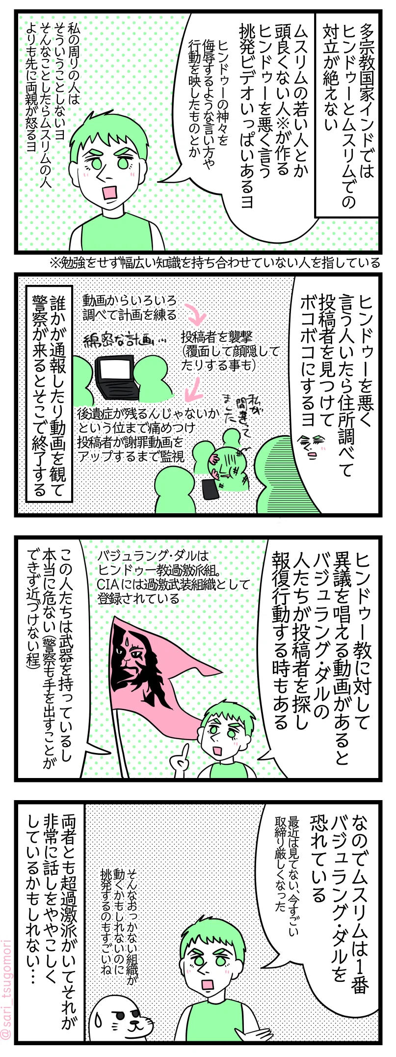 ４コマ漫画のテキスト
１：多宗教国家インド
多宗教国家インドではヒンドゥーとムスリムでの対立が絶えない。 夫「ムスリムの若い人とか頭良くない人※が作るヒンドゥーを悪く言う挑発ビデオがいっぱいあるヨ。ヒンドゥーの神様を侮辱するような言い方や行動を映したものとか。逆にヒンドゥーの人はそういう事しないヨ。そんな事したらムスリムの人よりも先に両親が怒るヨ」 ※勉強をせず幅広い知識を持ち合わせていない人
２：やり過ぎ？
夫「ヒンドゥーを悪く言う人がいたら住所を調べて投稿者を見つけてボコボコにするヨ」 動画からいろいろ調べて計画を練る→投稿者を襲撃（覆面して顔隠してたりする事も）→後遺症が残るんじゃないかという位まで痛めつけ投稿者が謝罪動画をアップするまで監視。 誰かが通報したり動画を観て警察が来るとそこで終了する
３：バジュラング・ダル
夫「ヒンドゥー教に対して異議を唱える動画があるとバジュラング・ダルの人たちが投稿者を探して報復行動する時ある」 バジュラング・ダルはヒンドゥー教過激派組織。CIAには過激武装組織として登録されている。 夫「この人たちは武器を持っているし本当に危ない（警察も手を出す事ができず近づけない程）」
４：偏り過ぎはいくない
夫「なのでムスリムは1番バジュラング・ダルを恐れている（最近は見てない、今すごい取締り厳しくなった）」 アザラシ「そんなおっかない組織が動くかもしれないのに挑発するのもすごいね」 両者とも超過激派がいてそれが非常に話しをややこしくしているかもしれない……。