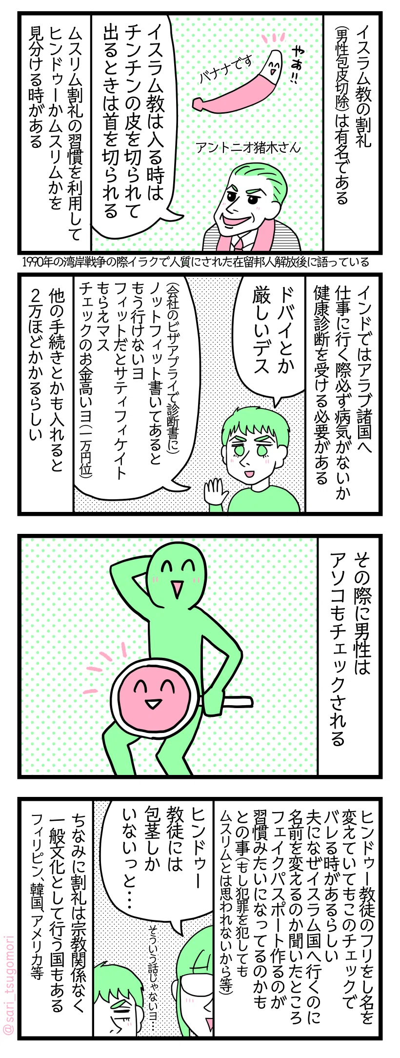 漫画のテキスト
１：割礼
イスラム教の割礼（男性包皮切除）は有名である。
バナナ「やぁ」
アントニオ猪木さん「イスラム教は入るときはチンチンの皮を切られて、出るときは首を切られる」（1990年の湾岸戦争の際、イラクで人質にされた在留邦人を解放した後にこう語られている）
ムスリム割礼の習慣を利用してヒンドゥーかムスリムかを見分ける時がある
２：アラブ諸国はチェックが厳しい
インドではアラブ諸国に仕事に行く時は必ず病気チェック為に健康診断を受けなくてはいけない。
夫「ドバイとか厳しいデス。（会社のビザアプライで診断書に）Not フィットと書いてあるともう行けないヨ。フィットだと証明書もらいマス。ヘルスチェックのお金高いヨ一万円くらい」
他の手続きとかも入れると2万くらいかかるらしい
３：アソコもチェック🍌🍄👺
その際男性はアソコもチェックされる
４：フリをする人も
ヒンドゥー教徒のフリをし名を変えていてもこのチェックでバレる時があるらしい。夫になぜムスリムの人がイスラム国行くのに名前を変えるのかと聞いたところフェイクパスポート作るのが習慣みたいになってるのかもとの事（もしその名前で犯罪を犯してもムスリムとは思われないから等）
津籠「ヒンドゥー教徒には包茎しかいないっと」←冗談です
夫「そういう話じゃないヨ」
ちなみに割礼は宗教関係なく一般文化として行う国もある フィリピン、韓国、アメリカなど