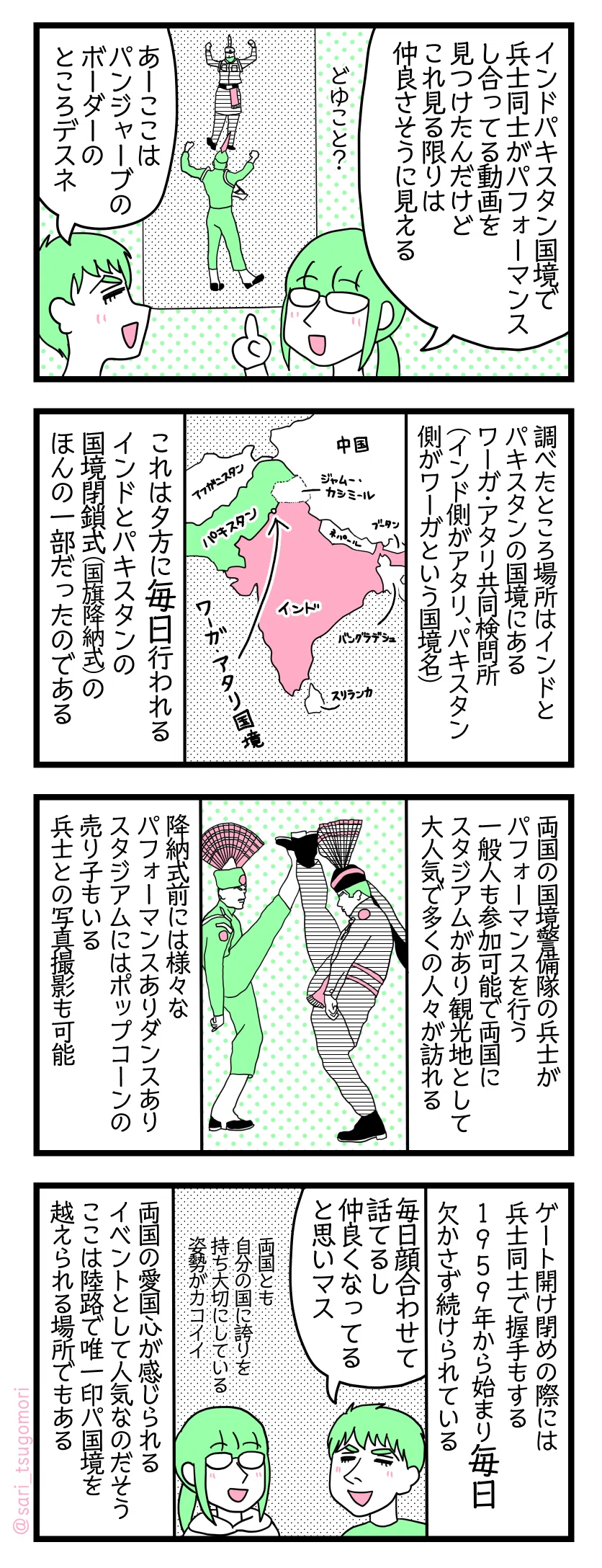 4コマ漫画のテキスト
1:インドとパキスタンの国境
津籠「インド・パキスタン国境で兵士同士がパフォーマンスしあう動画を見つけたんだけどこれを見る限りは仲良さそうに見える」 夫「あーここはパンジャーブのとこのボーダーデスネ」
2:調べましたの
調べたところ場所はインドとパキスタンの国境にあるワーガ・アタリ共同検問所(インド側がアタリ、パキスタン側がワーガという国境名)【インドとパキスタン周辺地図の絵】 これは夕方に毎日行われるインドとパキスタンの国境閉鎖式(国旗降納式)のほんの一部だったのである。
3:観光地だった
両国の国境警備隊の兵士がパフォーマンスを行う。一般人も参加可能で両国にスタジアムがあり観光地として大人気で多くの人々が訪れる。降納式前にはパフォーマンスありダンスあり、スタジアムにはポップコーンの売り子もいる。兵士との写真撮影も可能。
4:毎日欠かさず
ゲート開け閉めの際には兵士同士で握手もする。1959年から始まり毎日欠かさず続けられている。 夫「毎日話してるから仲良くなってるんだと思う」 津籠「両国とも自分の国に誇りを持ち大切にしている姿勢がカッコいい」 両国の愛国心が感じられるイベントとして人気なのだそう。ここは唯一陸路で印パ国境を越えられる場所でもある。 1959年から始まり両国の愛国心が感じられるイベントとして人気なのだそう またここが陸路で唯一国境を越えられる場所でもある