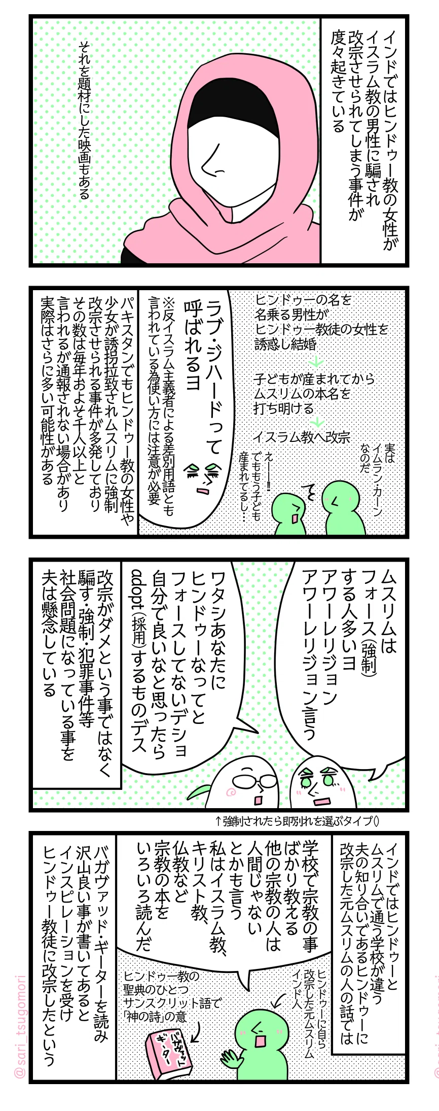 【4コマ漫画のテキスト】
1: インドではヒンドゥー教徒の女性がイスラム教徒の男性に騙され改宗させられてしまう事件が度々起きている。 それを題材にした映画もある。
2: ヒンドゥーの名前名乗ってる男性がヒンドゥー教徒の女性を誘惑し結婚する→子どもが産まれてからムスリムの本名を打ち明ける→止むなくイスラム教へ改宗
ムスリム男性「実はイムラン・カーンなのだ」
ヒンドゥー女性「えー!!」
夫「ラブ・ジハードって呼ばれるヨ」※反イスラム主義者による差別用語とも言われている為使い方には注意が必要。
パキスタンでもヒンドゥー教の女性や少女が誘拐拉致されムスリムに強制改宗させられる事件が多発しておりその数は毎年およそ千人以上と言われるが通報されない場合があり実際はさらに多い可能性がある。
3: 夫「ムスリムは強制する人多いヨ。すぐアワーレリジョン(私達の宗教)と言う。ワタシあなたにヒンドゥーなってくださいとは強制してないデショ。自分で良いなと思ったらadopt(採用)するものデス」 改宗がダメという事ではなく騙す・強制・犯罪事件等社会問題になっている事を夫は懸念している。
4: インドではヒンドゥーとムスリムで通う学校が違う。夫の知り合いであるヒンドゥーに改宗した元ムスリムのインド人の話では――。
ヒンドゥーに自ら改宗した元ムスリムのインド人「学校で宗教の事ばかり教える。他の宗教の人は人間じゃないとかも言う。私はイスラム教、キリスト教、仏教など宗教の本をいろいろ読んだ」
バガヴァッド・ギーター・・・ヒンドゥー教の聖典のひとつ。サンスクリット語で「神の詩」の意 バガヴァッド・ギーターを読み沢山良い事が書いてあるとインスピレーションを受けヒンドゥー教徒に改宗したという。