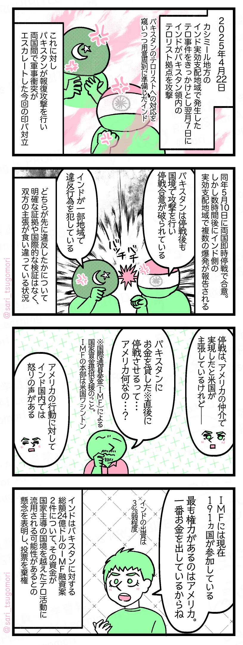 1:
2025年4月22日カシミール地方のインド実効支配地域で発生したテロ事件をきっかけとし、翌月7日にインドがパキスタン領内のテロリスト拠点を攻撃(パキスタンのテロリストへの対応を窺いつつ用意周到に準備したインド)。
これに対しパキスタンが報復攻撃を行い、両国間で軍事衝突がエスカレートした今回の印パ対立。
2:
同年5月10日に両国即時停戦で合意。しかし数時間後にインド側の実効支配地域で複数の爆発が報告される。
インド外務省「パキスタンは停戦後も国境で攻撃を行い停戦合意が破られている」
パキスタン外務省「インドが一部地域で違反行為を犯している」
どちらが先に違反したかについて明確な証拠や国際的な検証はなく、双方の主張が食い違っている状況。
3:
夫「停戦は、アメリカの仲介で実現したと米国が主張しているけれど――」
あるインド人「パキスタンにお金を貸した※直後に停戦させるって・・・アメリカは何なの・・・?」
※国際通貨基金(IMF)による国家資金提供支援のこと。IMFの本部は米国ワシントン。
夫「アメリカの行動に対してインド国内では怒りの声がある」
4:
夫「IMFには現在191ヵ国が参加している。最も権力があるのはアメリカ。一番お金を出しているからね。インドの出資は3%弱程度」
インドはパキスタンに対する総額24億ドルのIMF融資案2件について、その資金が国家主導の国境を越えたテロ活動に流用される可能性があるとの懸念を表明し、投票を棄権。