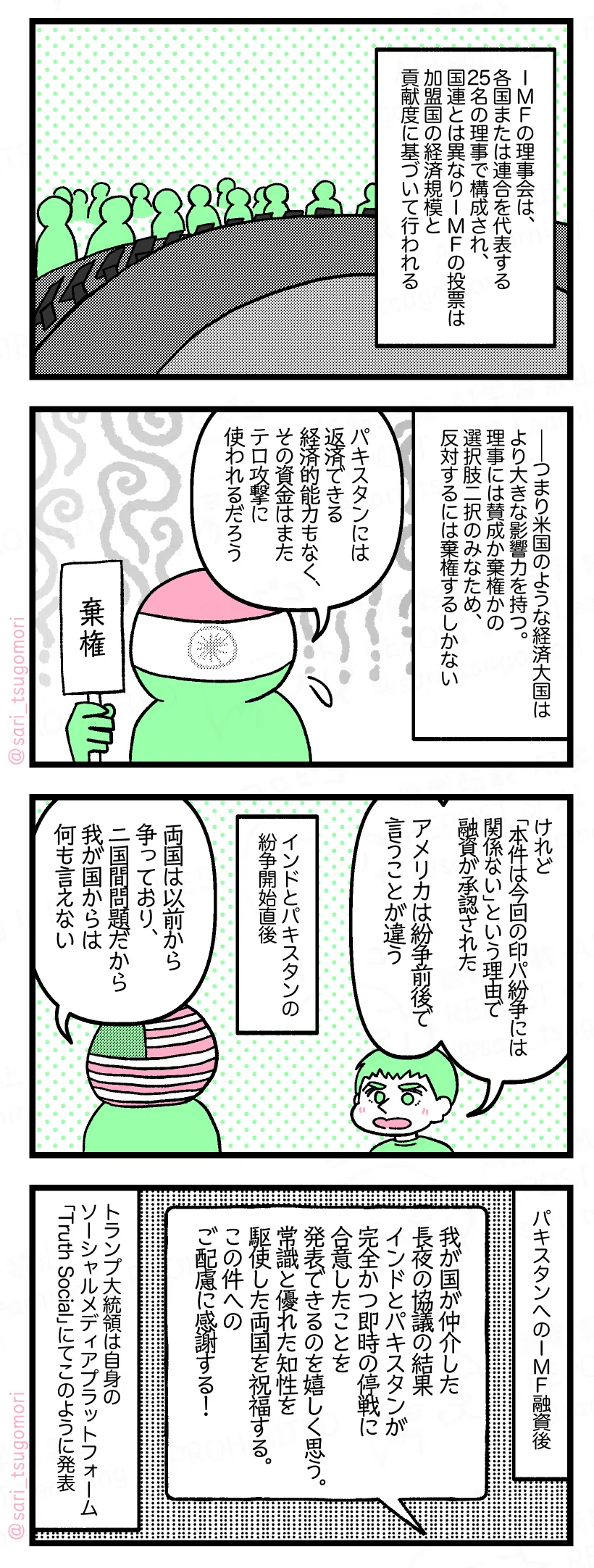 5:
IMFの理事会は、各国または連合を代表する25名の理事で構成され、国連とは異なりIMFの投票は加盟国の経済規模と貢献度に基づいて行われる。
6:
――つまり米国のような経済大国はより大きな影響力を持つ。理事には賛成か棄権かの選択肢二択のみなため、反対するには棄権するしかない。
インド「パキスタンには返済できる経済的能力もなく、その資金はまたテロ攻撃に使われるだろう」
7:
夫「けれど「本件は今回の印パ紛争には関係ない」という理由で融資が承認された。アメリカは紛争前後で言うことが違う」
インドとパキスタンの紛争開始直後。
米国「両国は以前から争っており、二国間問題だから我が国からは何も言えない」
8:
パキスタンへのIMF融資後。
「我が国が仲介した長夜の協議の結果、インドとパキスタンが完全かつ即時の停戦に合意したことを発表できることを嬉しく思う。常識と優れた知性を駆使した両国を祝福する。この件へのご配慮に感謝する!」
トランプ大統領は自身のソーシャルメディアプラットフォーム「Truth Social」にてこのように発表。