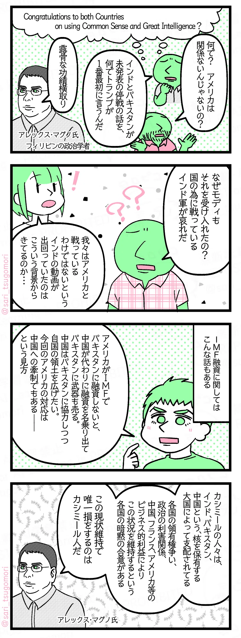 9:
Congratulations to both Countries on using Common Sense and Great Intelligence?
あるインド人「何で? アメリカは関係ないんじゃないの?」
あるインド人「インドとパキスタンが未発表の停戦の話を、何でトランプが1番最初に言うんだ」
アレックス・マグノ氏「露骨な功績横取り」(フィリピンの政治学者)
10:
あるインド人「なぜモディもそれを受け入れたの? 国の為に戦っているインド軍が哀れだ」
津籠「我々はアメリカと戦っているわけではないというインドの動画が出回っていたのはこういう背景からきてるのか・・・」
11:
IMF融資に関してはこんな話もある。
夫「アメリカがIMFでパキスタンに融資しないと、中国が代わりに融資を名乗り出てパキスタンに武器も売る。中国もパキスタンに協力しつつ自国の領土を広げたい。今回のアメリカの対応は中国への牽制でもある――という見方」
12:
アレックス・マグノ氏「カシミールの人々は、インド、パキスタン、中国という、核を保有する大国によって支配されてる。各国の領有権争い、政治の利害関係、中国、フランス、アメリカ等のビジネス的利益によりこの状況を維持するという暗黙の合意がある。この現状維持で唯一損をするのはカシミール人だ」