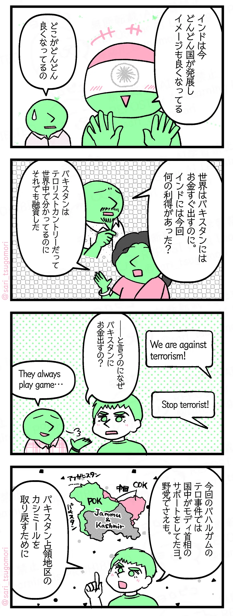 1:
インド「インドは今どんどん国が発展してイメージも良くなってる」
あるインド人「どこがどんどん良くなってるの」
2:
あるインド人「世界はパキスタンにはお金すぐ出すのに。インドには今回何の利得があった? パキスタンはテロリストカントリーだって世界中で分かってるのに融資した」
3:
世界「We are against terrorism!」「Stop terrorist!」
夫「――と言うのに何でパキスタンにお金出すの?」
あるインド人「They always play game…」
4:
夫「今回のパハルガムテロ事件では国中がモディ首相のサポートをしてたヨ。野党でさえも。パキスタン占領地区のカシミールを取り戻すために」