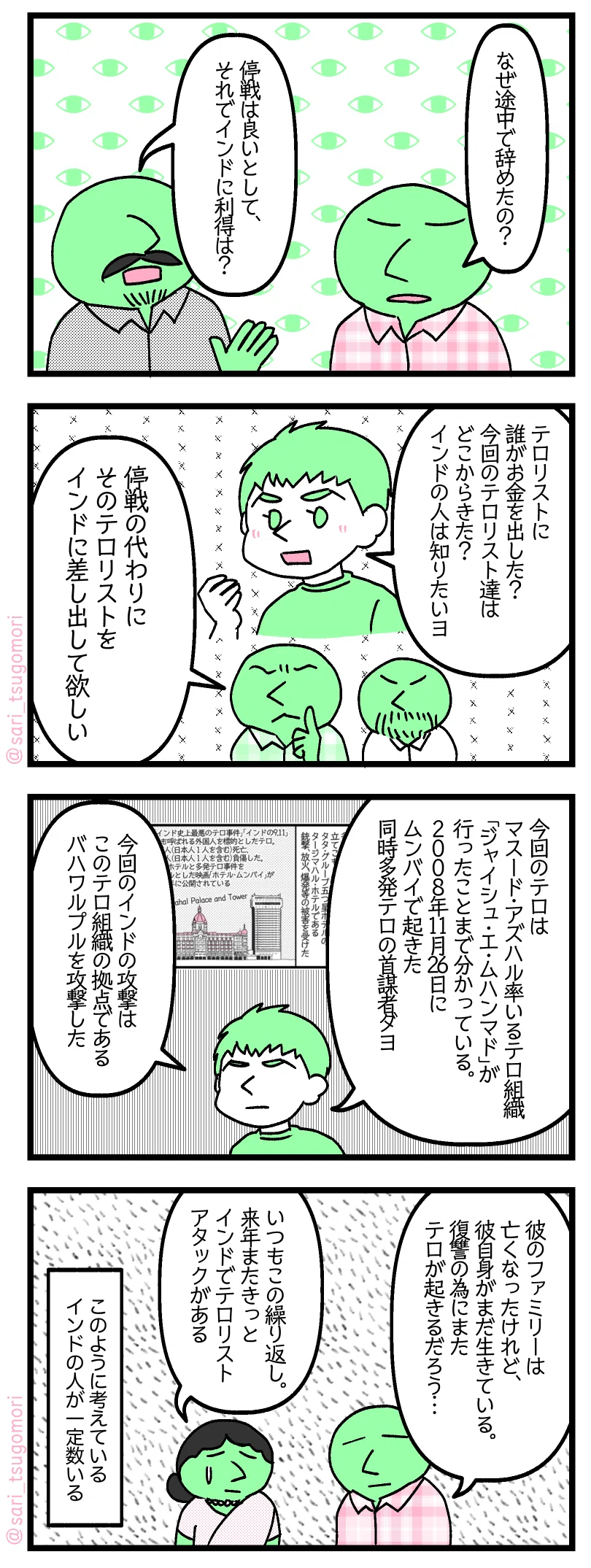 9
あるインド人「なぜ途中で辞めたの?」
あるインド人「停戦はまだ良いとして、それでインドに利得は?」
10:
夫「テロリストに誰がお金を出した? 今回のテロリスト達はどこからきた? インドの人は知りたいヨ」
あるインド人「停戦の代わりにそのテロリストをインドに差し出して欲しい」
11:
夫「今回のテロはマスード・アズハル率いるテロ組織ジャイシュ・エ・ムハンマドが行ったことまで分かっている。2008年11月26日にムンバイで起きた同時多発テロの首謀者ダヨ。今回のインドの攻撃はこのテロ組織の拠点であるバハワルプルを攻撃した」
12:
あるインド人「彼のファミリーは亡くなったけれど、彼自身がまだ生きている。復讐の為にまたテロが起きるだろう…」
あるインド人「いつもこの繰り返し。来年またきっとインドでテロリストアタックがある」
このように考えているインドの人が一定数いる。
