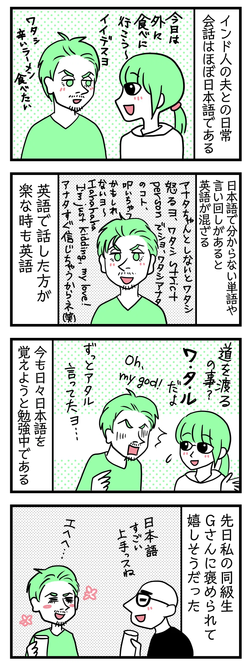 4コマ漫画のテキスト
1:インド人の夫との日常会話はほぼ日本語である
津籠「今日は外に食べに行こう」夫「良いヨ、ワタシ辛いラーメン食べたい」
2:日本語で分からない単語や言い回しがあると英語が混ざる
夫「アナタちゃんとしないとワタシ怒るヨ、ワタシstrict person(厳しい人)デショ、ワタシあなたの事叩いちゃうかもしれないヨ〜。HAHAHAHA I'm just kidding my love(冗談だよー)! あなたすぐ信じちゃうからね笑」英語で話した方が楽な時も英語
3:今も日々日本語を覚えようと勉強中
津籠「道を渡るの事? ワタルだよ」夫「OH MY GOD!! ずっとアタル言ってたよ・・・」
4:先日津籠の同級生のGさんに褒められて嬉しそうだった
Gさん「日本語すごい上手っすね」照れる夫「えへへ」