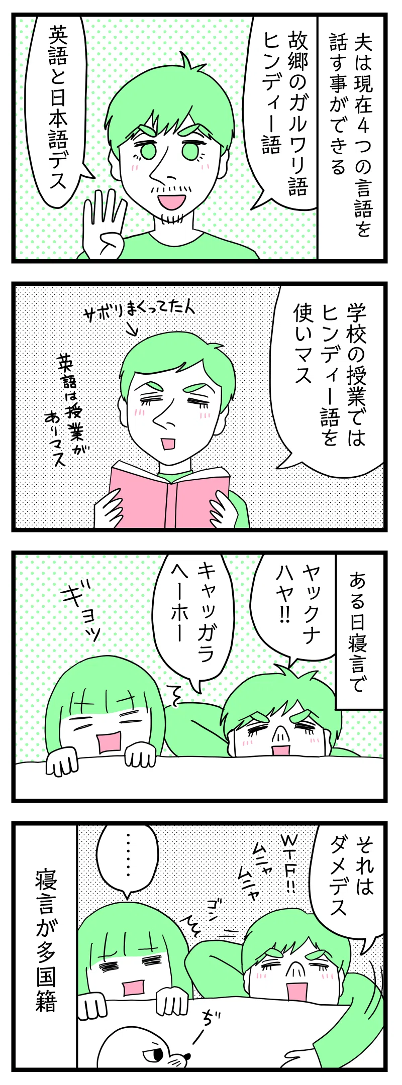 4コマ漫画のテキスト
1:夫は4つの言語を話す事ができる
夫「故郷のガルワリ語、ヒンディー語、英語と日本語です」
2:インドの学校では
夫「学校の授業ではヒンディー語を使います。英語は授業があります」←サボりまくってた人
3:ある日寝言で
夫「ヤックナハヤ!(こっちにこないで!)」「キャッガラヘーホー(何してるの)」
4:寝言が多国籍
夫「それはダメです」「WTF!(What The Fuck!/なんなんだよ!)」寝言をいう夫の腕が頭にぶつかりなんともいえない顔の津籠とそれを見つけるアザラシ。