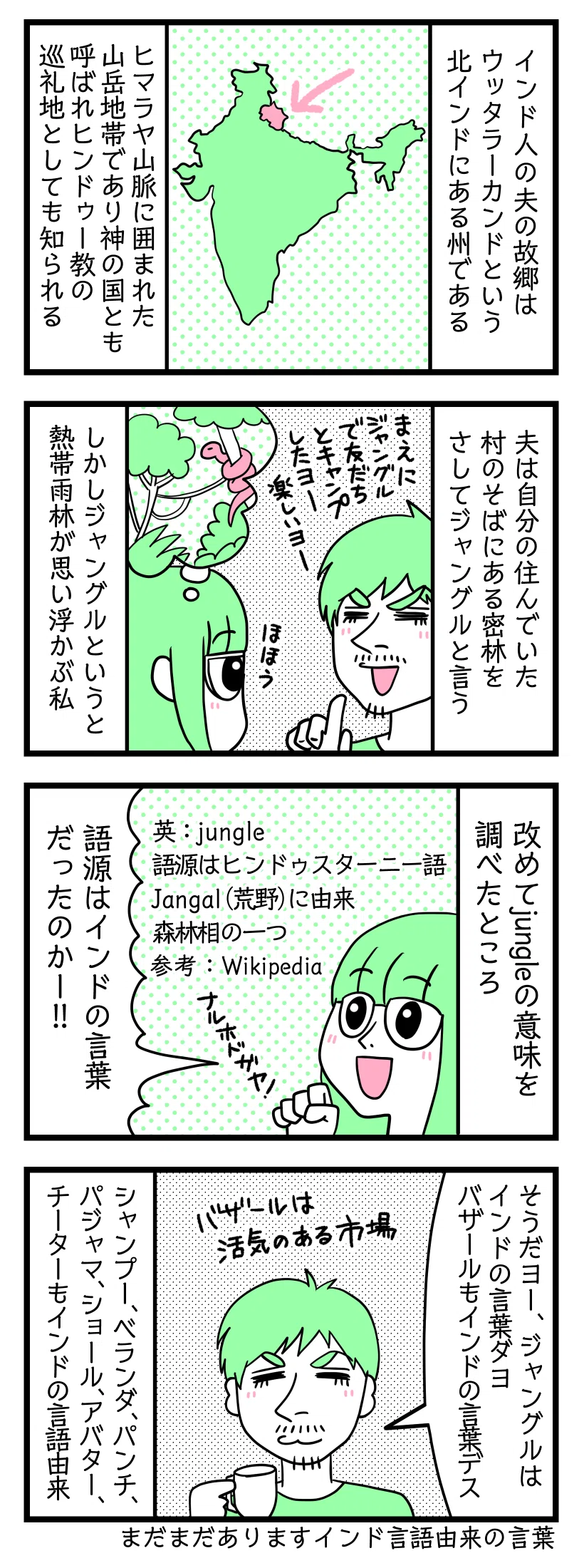 4コマ漫画のテキスト
1:インド人の夫の故郷
ウッタラーカンドという北インドにある州である。ヒマラヤ山脈に囲まれた山岳地帯であり神の国とも呼ばれヒンドゥー教の巡礼地としても知られる。
2:ジャングル?
夫は自分の住んでいた村の傍にある密林をさしてジャングルと言う。夫「前にジャングルで友だちとキャンプしたよー楽しいよー」
しかしジャングルというと熱帯雨林が思い浮かぶ私
3:改めてjungleの意味を調べた
英語:jungle 語源はヒンドゥスターニー語Jangal(荒野)に由来。新林相の一つ。参考Wikipedia
津籠「語源はインドの言葉だったのかー!なる保土ケ谷!」
4:インド言語由来の言葉はたくさんある
夫「そうだよー、ジャングルはインドの言葉だよ。バザールもインドの言葉です」バザールは活気のある市場の意。他にもシャンプー、ベランダ、パンチ、パジャマ、ショール、アバター、チーターもインドの言語由来。他にもまだまだあります。