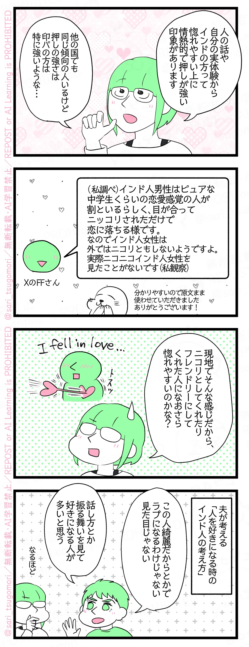 漫画のテキスト
１：
津籠「人の話や自分の実体験からインドの方って惚れやすい上に情熱的で押しが強い印象があります（他の国でも同じ傾向の人いるけど押しの強さはインド・パキスタンの人は特に強いような）」
２：
XのFFさん《(私調べ)インド人男性はピュアな中学生くらいの恋愛感覚の人が割といるらしく、目が合ってニッコリされただけで恋に落ちる様です。なのでインド人女性は外ではニコリともしないようですよ。実際ニコニコインド人女性を見たことがないです。(私観察)》（原文まま使わせていただきました）
３：
津籠「現地でこんな感じだから、ニコリとしてくれたりフレンドリーに対応してくれた人になおさら惚れやすいのかな？」
４：
夫が考える「人を好きになる時のインド人の考え方」。 夫「この人綺麗だからとかでラブになるわけじゃない、見た目じゃない。話し方とか振る舞いを見て好きになる人が多いと思う」 津籠（なるほど……）