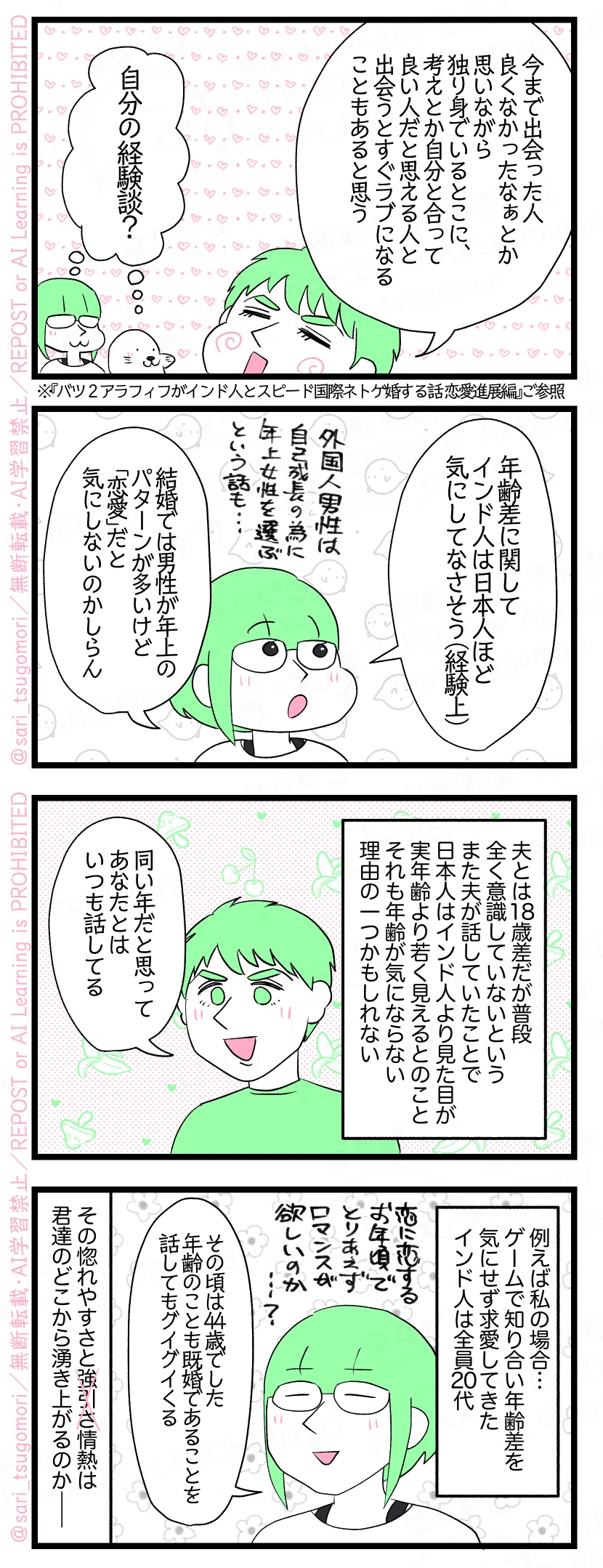 ５：
夫「今まで出会った人良くなかったなぁとか思いながら独り身でいるとこに、考えとか自分と合って良い人だと思える人と出会うとすぐラブになることもあると思う」 津籠・アザラシ（自分の経験談？） ※『恋愛進展編【２】インド人特有?! 結婚の条件確認と主張と要求』ご参照
６：
津籠「年齢差に関してインド人は日本人ほど気にしてなさそう（経験上）。結婚では男性が年上のパターンが多いけど恋愛だと気にしないのかしら」（外国人男性は自己成長のために年上女性を選ぶという話も＆それをマザコンだという人も🤣）
７：
夫とは18歳差だが普段全く意識していないというまた夫が話していたことで日本人はインド人より見た目が実年齢より若く見えるとのことそれも年齢が気にならない理由の一つかもしれない。 夫「同い年だと思ってあなたとはいつも話してる」
８：
例えば私の場合…ゲームで知り合い年齢差気にせず求愛してきたインド人は全員20代。 津籠「この時44歳でした。年齢のことも既婚であることを話してもグイグイくる（恋に恋するお年頃でとりあえずロマンスが欲しいのか……？」 その惚れやすさと強引さ情熱は君たちのどこから湧き上がるのか――。