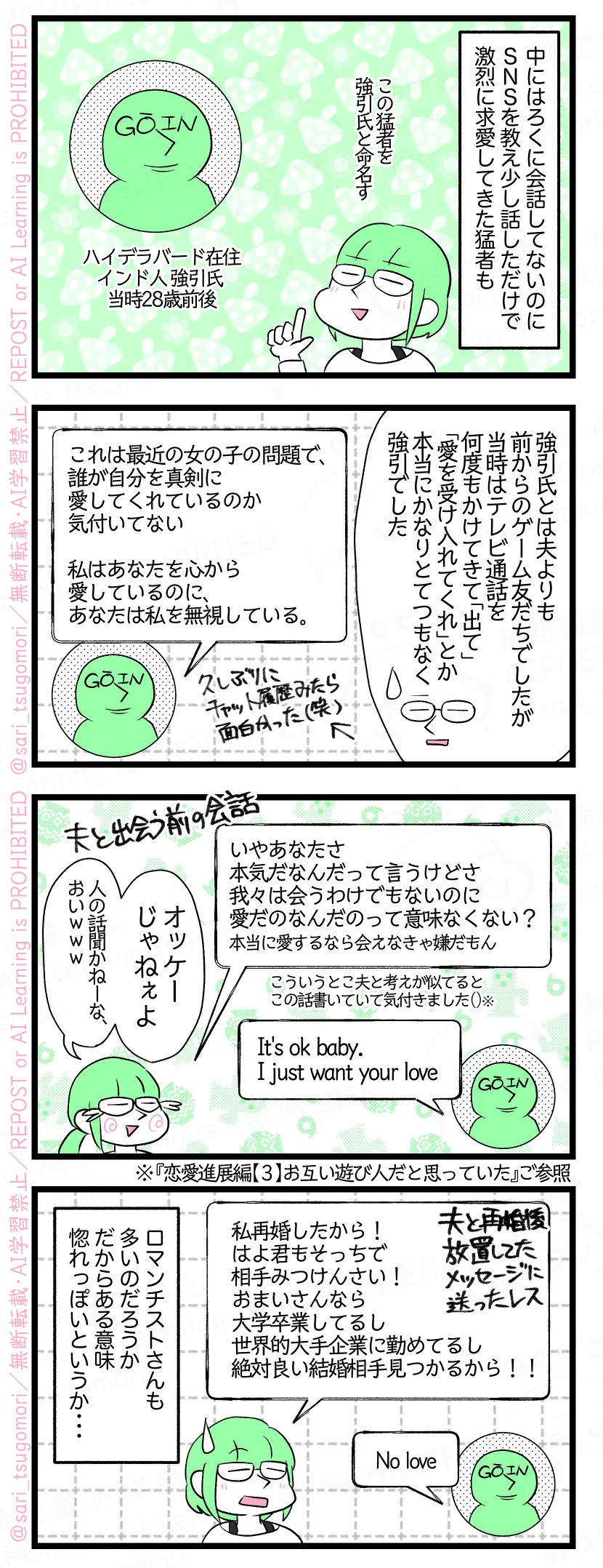 ４コマ漫画のテキスト
１：
津籠「中にはろくに会話したことないのにSNS教えただけで運命の出会いだと求愛してきた猛者も。」（この猛者を強引氏と命名す）［ハイデラバード在住インド人 強引氏 当時28歳前後］
２：
津籠「強引氏とは夫よりも前からのゲーム友だちでしたが、当時はテレビ通話を何度もかけてきて「出て」「愛を受け入れてくれ」とか本当にかなりとてつもなく強引」 強引氏《This is the issue with girls today they don't recognise who loves them seriously. I'm loving you truly but you are ignoring me（これは最近の女の子の問題で、誰が自分を真剣に愛してくれているのか気付いてない。私はあなたを心から愛しているのに、あなたは私を無視している。》
３：
津籠《いやあなたさ本気だなんだって言うけどさ、我々は会うわけでもないのに愛だのなんだのって意味なくない？》←こういうとこ夫と考えが似てると今気付きました😂※ 強引氏《It's ok baby. I just want your love》 津籠「オッケーじゃねぇよ（人の話聞かねーな、おいｗｗｗ）」 ※ 恋愛進展編【３】お互い遊び人だと思っていた（）ご参照
４：
津籠「私再婚したから！ はよ君もそっちで相手みつけんさい！ おまいさんなら大学卒業して世界的大手企業に勤めてるし絶対良い結婚相手見つかるから！！） 強引氏《No love》 ロマンチストさんも多いのだろうか。だからある意味惚れっぽいというか・・・。