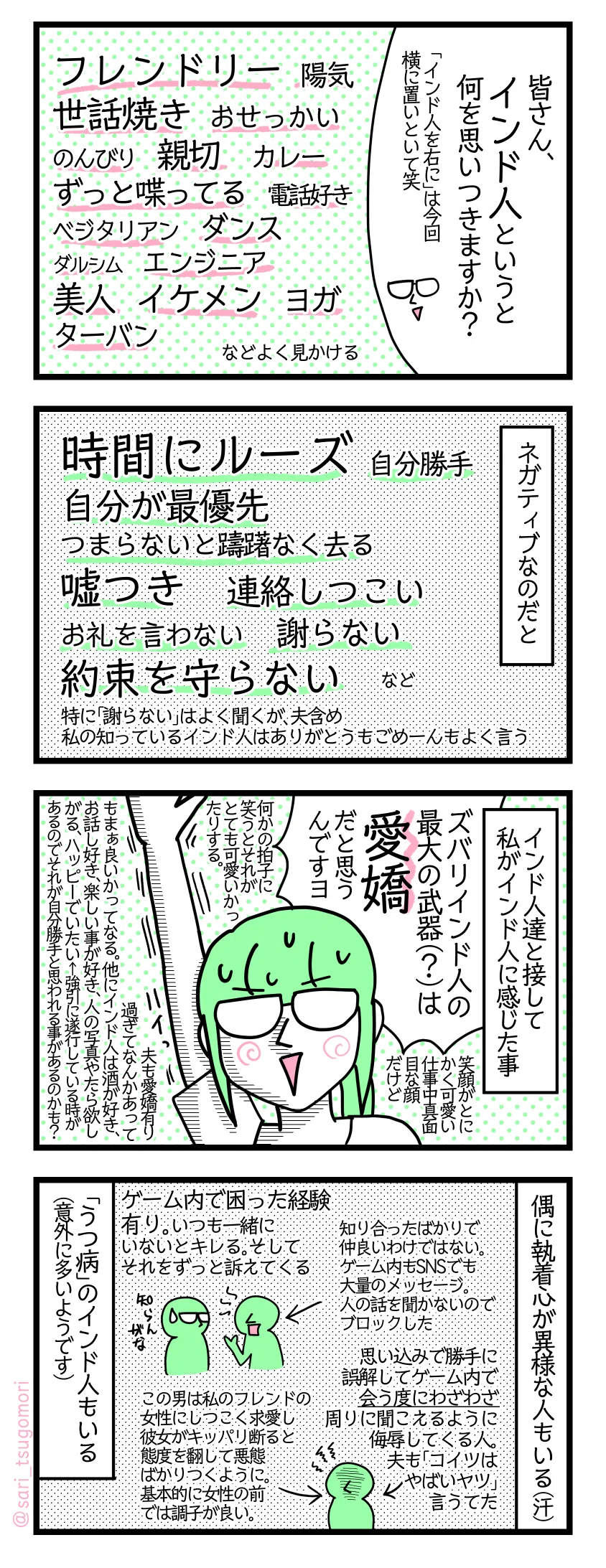 4コマ漫画のテキスト
1:インド人といえば
津籠「皆さん、インド人というと何を思いつきますか?」(「インド人を右に」は今回横に置いといて笑) フレンドリー。陽気。世話焼き。おせっかい。のんびり。親切。カレー。ずっと喋ってる。電話好き。ベジタリアン。ダンス。ダルシム。エンジニア。美人。イケメン。ヨガ。ターバン。などよく見かける
2:ネガティブなのだと
時間にルーズ。自分勝手。自分が一番最優先。つまらないと躊躇なく去る。嘘つき。連絡しつこい。お礼を言わない。謝らない。約束を守らない。など 特に「謝らない」はよく聞くが、夫含め私の知っているインド人はありがとうもごめーんもよく言う
3:インド人達と接して私がインド人に感じた事
津籠「ズバリインド人の最大の武器(?)は愛嬌だと思うんですヨ。」笑顔がとにかく可愛い。仕事中真面目な顔だけど何かの拍子に笑うとそれがとても可愛いかったりする。夫も愛嬌有り過ぎてなんかあってもまぁ良いかってなる笑 他にインド人は酒が好き、お話し好き、楽しい事が好き、人の写真やたら欲しがる、ハッピーでいたい←強引にそれを遂行している時があるのでそれが自分勝手と思われる事があるかも?
4:偶に執着心が異様な人もいる(汗)
ゲーム内で困った経験有り。いつも一緒にいないとキレる。それをずっと訴えてくる←知り合ったばかりで仲良いわけではない。ゲーム内もSNSも大量のメッセージ。人の話も聞かないのでブロックした 思い込みで勝手に誤解しゲーム内で会う度にわざわざ周りに聞こえるように侮辱してくる人とか。夫もコイツはヤバイ奴言うてた。←この男は私のフレンドの女性にしつこく求愛し彼女がキッパリ断ると態度を翻し悪態ばかりつくように。基本的に女性の前では調子が良い。 「うつ病」のインド人もいる(意外に?多いようです)