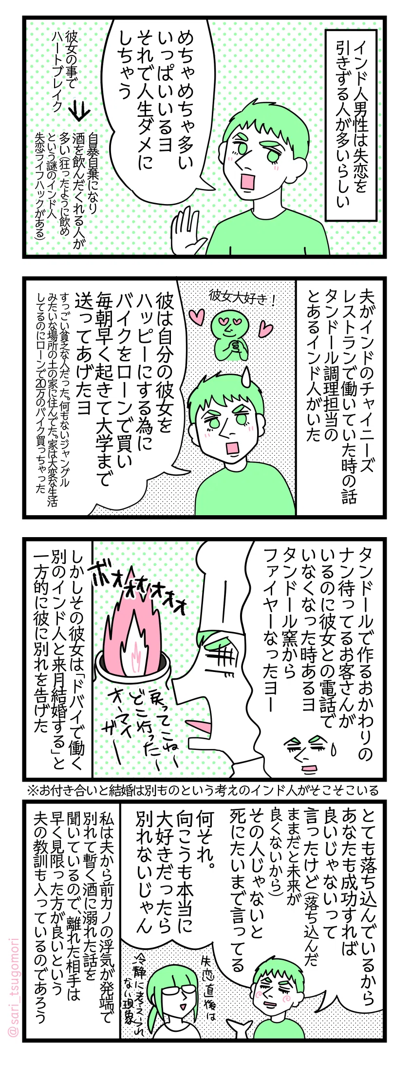 4コマ漫画のテキスト
1:インド人男性は失恋を引きずる人が多いらしい
夫「めちゃめちゃ多い。いっぱいいるヨ。それで人生デストロイしちゃう」 彼女の事でハートブレイク→自暴自棄になり酒を飲んだくれる人が多い(狂ったように飲めという謎のインド人失恋ライフハックがある)
2:夫がインドのチャイニーズレストランで働いていた時の話
タンドール調理担当のとあるインド人がいた 夫「彼は自分の彼女をハッピーにする為にバイクをローンで買い毎朝早く起きて大学まで送ってあげたヨ。すっごいプアな人だった。何もないジャングルみたいな場所の土の家に住んでた。家は大変な生活してるのにローンで20万のバイク買っちゃった。」
3:タンドールからファイヤーー?
夫「タンドールで作るおかわりのナン待ってるお客さんがいるのに彼女との電話でいなくなった時あるヨ、タンドールからファイヤーなったヨー」 当時の夫「戻ってこねーどこ行ったーオーマイガーー」 しかしその彼女は「ドバイで働く別のインド人と来月結婚する」と一方的に彼に別れを告げた。 ※お付き合いと結婚は別ものという考えのインド人がそこそこいる
4:夫の考え
夫「とても落ち込んでいるから、あなたも成功すれば良いじゃないって言ったけど(落ち込んだままだと未来が良くないから)」その人じゃないダメ、死にたいまで言ってる。何それ。向こうも本当に大好きだったのなら別れないじゃん」 私は夫から前カノの浮気が発端で別れて暫く酒に溺れた話を聞いているので、離れた相手は早く見限った方が良いという夫の教訓も入っているのであろう。