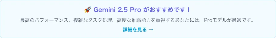「🚀 Gemini 2.5 Pro がおすすめです！
最高のパフォーマンス、複雑なタスク処理、高度な推論能力を重視するあなたには、Proモデルが最適です。詳細を見る →
」のキャプチャ