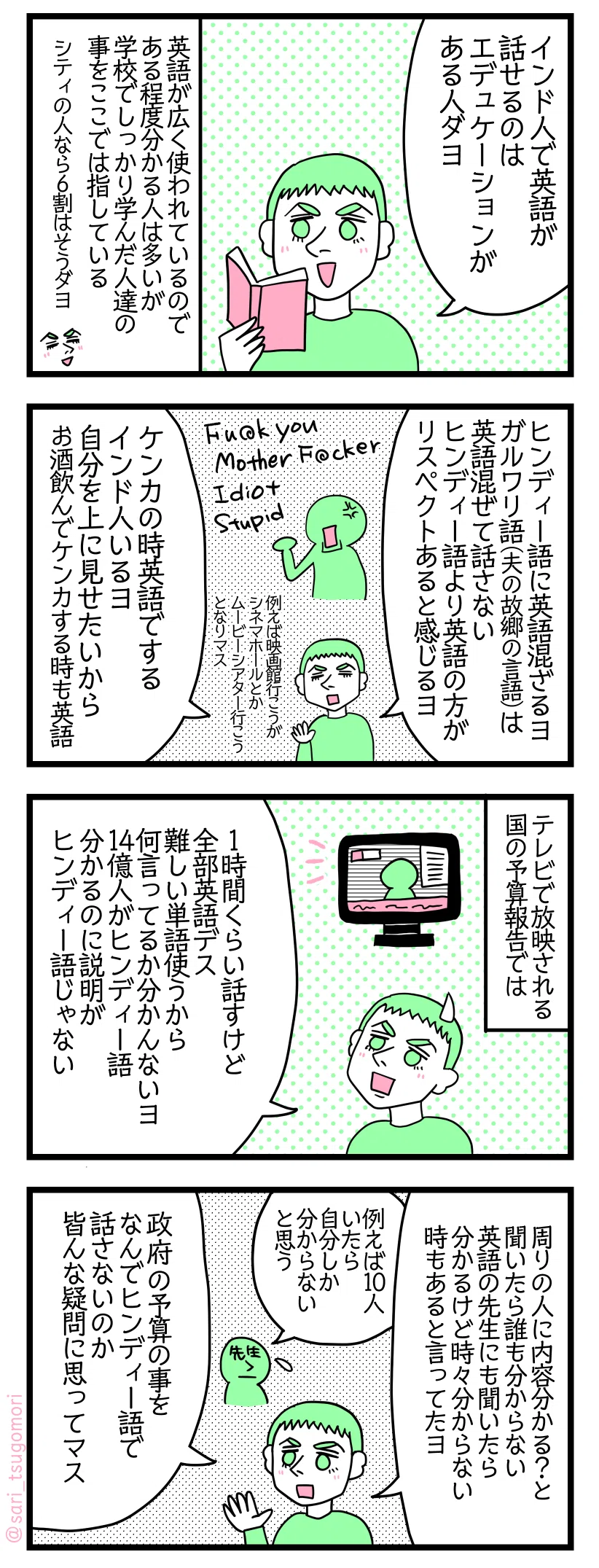 4コマ漫画のテキスト
1:インドで英語が話せるのは教養がある人
夫「インド人で英語が話せるのは教養がある人ダヨ。シティの人なら6割はそうダヨ」 英語が広く使われているのである程度分かる人は多いがここでは学校でしっかり学んだ人達の事を指している
2:ヒンディー語に英語が混ざる
夫「例えば映画館行こうがシネマホールとかムービーシアター行こう、となりマス。ガルワリ語(夫の故郷の言語)では英語混ぜて話さない。ヒンディー語より英語の方がリスペクトあると感じるヨ。ケンカの時英語でするヨ。上に見せたいから。お酒飲んでケンカする時も英語」
3:インドのテレビで放映される国の予算報告では
夫「1時間くらい話すけど全部英語デス。難しい単語使うから何言ってるか分かんないヨ。14億人がヒンディー語分かるのに説明がヒンディー語じゃない」
4:インド人でも不思議に思ってる
夫「周りの人に内容分かる?と聞いたら誰も分からない。英語の先生にも聞いたら「分かるけど時々分からない時もある」と言っていたヨ」 先生「例えば10人いたら自分しか分からないと思う」 夫「政府予算の事をなんでヒンディー語で話さないのかと皆んな疑問に思ってマス」